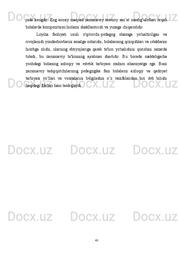 juda   kengdir.   Eng   asosiy   maqsad   zamonaviy   tasviriy   san’at   mashg’ulotlari   orqali
bolalarda kompozitsion hislarni shakllantirish va yuzaga chiqarishdir.
Loyiha   faoliyati   usuli   o'qituvchi-pedagog   shaxsga   yo'naltirilgan   va
rivojlanish yondashuvlarini amalga oshirishi, bolalarning qiziqishlari va istaklarini
hisobga   olishi,   ularning   ehtiyojlariga   qarab   ta'lim   yo'nalishini   qurishini   nazarda
tutadi,   bu   zamonaviy   ta'limning   ajralmas   shartidir.   Bu   borada   maktabgacha
yoshdagi   bolaning   axloqiy   va   estetik   tarbiyasi   muhim   ahamiyatga   ega.   Buni
zamonaviy   tadqiqotchilarning   pedagogika   fani   bolalarni   axloqiy   va   qadriyat
tarbiyasi   yo’llari   va   vositalarini   belgilashni   o’z   vazifalaridan   biri   deb   bilishi
haqidagi fikrlari ham tasdiqlaydi.
43 