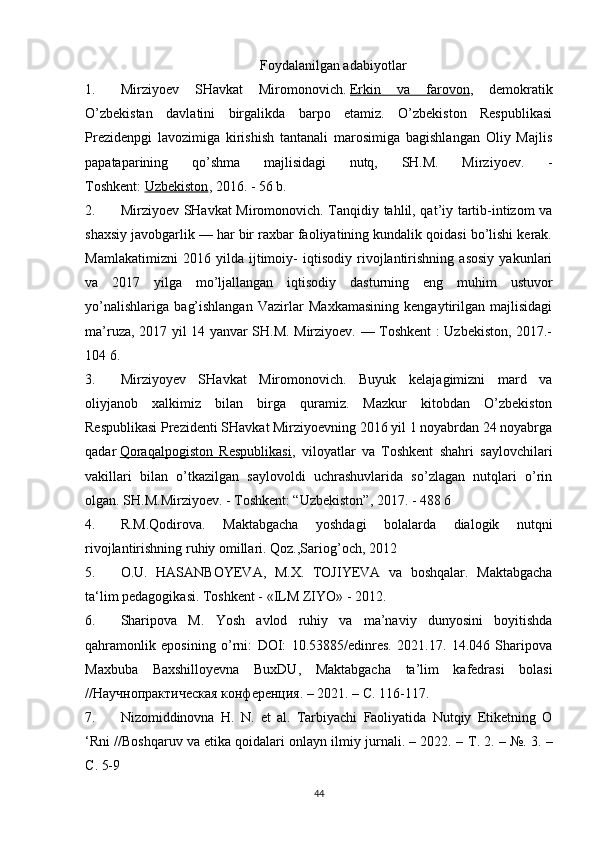 Foydalanilgan adabiyotlar
1. Mirziyoev   SHavkat   Miromonovich.   Erkin   va   farovon ,   demokratik
O’zbekistan   davlatini   birgalikda   barpo   etamiz.   O’zbekiston   Respublikasi
Prezidenpgi   lavozimiga   kirishish   tantanali   marosimiga   bagishlangan   Oliy   Majlis
papataparining   qo’shma   majlisidagi   nutq,   SH.M.   Mirziyoev.   -
Toshkent:   Uzbekiston , 2016. - 56 b.
2. Mirziyoev SHavkat Miromonovich. Tanqidiy tahlil, qat’iy tartib-intizom va
shaxsiy javobgarlik — har bir raxbar faoliyatining kundalik qoidasi bo’lishi kerak.
Mamlakatimizni   2016   yilda   ijtimoiy-   iqtisodiy   rivojlantirishning   asosiy   yakunlari
va   2017   yilga   mo’ljallangan   iqtisodiy   dasturning   eng   muhim   ustuvor
yo’nalishlariga   bag’ishlangan   Vazirlar   Maxkamasining   kengaytirilgan   majlisidagi
ma’ruza, 2017 yil 14 yanvar SH.M. Mirziyoev. — Toshkent : Uzbekiston, 2017.-
104 6.
3. Mirziyoyev   SHavkat   Miromonovich.   Buyuk   kelajagimizni   mard   va
oliyjanob   xalkimiz   bilan   birga   quramiz.   Mazkur   kitobdan   O’zbekiston
Respublikasi Prezidenti SHavkat Mirziyoevning 2016 yil 1 noyabrdan 24 noyabrga
qadar   Qoraqalpogiston   Respublikasi ,   viloyatlar   va   Toshkent   shahri   saylovchilari
vakillari   bilan   o’tkazilgan   saylovoldi   uchrashuvlarida   so’zlagan   nutqlari   o’rin
olgan. SH.M.Mirziyoev. - Toshkent: “Uzbekiston”, 2017. - 488 6
4. R.M.Qodirova.   Maktabgacha   yoshdagi   bolalarda   dialogik   nutqni
rivojlantirishning ruhiy omillari. Qoz.,Sariog’och, 2012
5. O.U.   HASANBOYEVA,   M.X.   TOJIYEVA   va   boshqalar.   Maktabgacha
ta‘lim pedagogikasi. Toshkent - «ILM ZIYO» - 2012.
6. Sharipova   M.   Yosh   avlod   ruhiy   va   ma’naviy   dunyosini   boyitishda
qahramonlik   eposining   o’rni:   DOI:   10.53885/edinres.   2021.17.   14.046   Sharipova
Maxbuba   Baxshilloyevna   BuxDU,   Maktabgacha   ta’lim   kafedrasi   bolasi
//Научнопрактическая конференция. – 2021. – С. 116-117.
7. Nizomiddinovna   H.   N.   et   al.   Tarbiyachi   Faoliyatida   Nutqiy   Etiketning   O
‘Rni //Boshqaruv va etika qoidalari onlayn ilmiy jurnali. – 2022. –  Т . 2. – №. 3. –
С . 5-9
44 