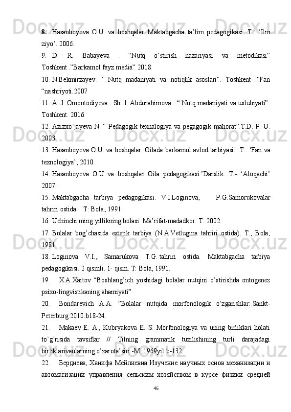 8. Hasanboyeva   O.U.   va   boshqalar.   Maktabgacha   ta’lim   pedagogikasi.   T.:   ‘Ilm
ziyo’. 2006.
9. D.   R.   Babayeva   .   “Nutq   o’stirish   nazariyasi   va   metodikasi”
Toshkent .”Barkamol fayz media” 2018. 
10. N.Bekmirzayev.   “   Nutq   madaniyati   va   notiqlik   asoslari”.   Toshkent   .”Fan
“nashriyoti.2007 
11. A. J .Omontodiyeva . Sh .I. Abdurahimova . “ Nutq madaniyati va uslubiyati”.
Toshkent. 2016 
12. Azizxo’jayeva N. “ Pedagogik texnalogiya va pegagogik mahorat”.T.D. P. U.
2003.
13. Hasanboyeva O.U. va boshqalar.   Oilada barkamol avlod tarbiyasi.     T.: ‘Fan va
texnologiya’,   2010.
14. Hasanboyeva   O.U   va   boshqalar.   Oila   pedagogikasi.’Darslik.   T:-   ‘Aloqachi’
2007.
15. Maktabgacha       tarbiya       pedagogikasi.       V.I.Loginova,   P.G.Samorukovalar
tahriri ostida.       T: Bola, 1991.
16. Uchinchi ming yillikning bolasi. Ma’rifat-madadkor. T. 2002.
17. Bolalar   bog’chasida   estetik   tarbiya   (N.A.Vetlugina   tahriri   ostida).   T.,   Bola,
1981.
18. Loginova   V.I.,   Samarukova   T.G.   tahriri   ostida.   Maktabgacha   tarbiya
pedagogikasi. 2 qismli. 1- qism. T: Bola, 1991.
19. X.A.Xaitov   “Boshlang’ich   yoshidagi   bolalar   nutqini   o’stirishda   ontogenez
psixo-lingvistikaning ahamiyati” 
20. Bondarevich   A.A.   ”Bolalar   nutqida   morfonologik   o’zgarishlar:.Sankt-
Peterburg.2010.b18-24. 
21. Makaev   E.   A.,   Kubryakova   E.   S.   Morfonologiya   va   uning   birliklari   holati
to’g’risida   tavsiflar   //   Tilning   grammatik   tuzilishining   turli   darajadagi
birliklarivaularning o’zarota’siri.-M.,1969yil.b-132. 
22. Бердиева, Ханифа Мейлиевна Изучение научных основ механизации и
автоматизации   управления   сельским   хозяйством   в   курсе   физики   средней
45 