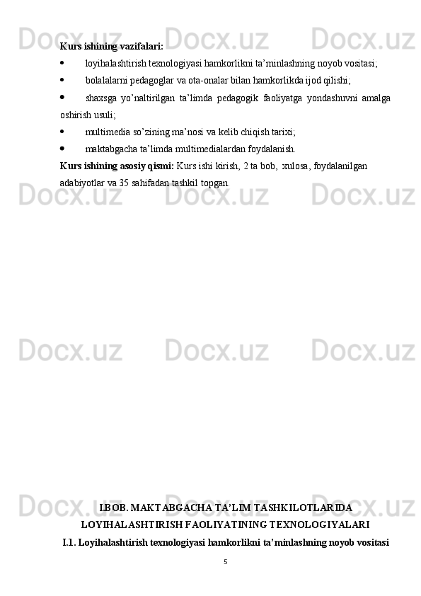 Kurs ishining vazifalari:
 loyihalashtirish texnologiyasi hamkorlikni ta’minlashning noyob vositasi;
 bolalalarni pedagoglar va ota-onalar bilan hamkorlikda ijod qilishi;
 shaxsga   yo’naltirilgan   ta’limda   pedagogik   faoliyatga   yondashuvni   amalga
oshirish usuli;
 multimedia so’zining ma’nosi va kelib chiqish tarixi; 
 maktabgacha ta’limda multimedialardan foydalanish.
Kurs ishining asosiy qismi:  Kurs ishi  kirish,  2 ta bob ,   xulosa ,  foydalanilgan 
adabiyotlar va  35  sahifadan tashkil topgan.
I.BOB.  MAKTABGACHA TA’LIM TASHKILOTLARIDA
LOYIHALASHTIRISH FAOLIYATINING TEXNOLOGIYALARI
I.1. Loyihalashtirish texnologiyasi hamkorlikni ta’minlashning noyob vositasi
5 