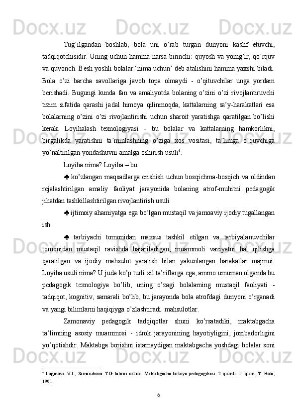 Tug’ilgandan   boshlab,   bola   uni   o’rab   turgan   dunyoni   kashf   etuvchi,
tadqiqotchisidir. Uning uchun hamma narsa birinchi: quyosh va yomg’ir, qo’rquv
va quvonch. Besh yoshli bolalar ‘nima uchun’ deb atalishini hamma yaxshi biladi.
Bola   o’zi   barcha   savollariga   javob   topa   olmaydi   -   o’qituvchilar   unga   yordam
berishadi.   Bugungi   kunda   fan   va   amaliyotda   bolaning   o’zini   o’zi   rivojlantiruvchi
tizim   sifatida   qarashi   jadal   himoya   qilinmoqda,   kattalarning   sa’y-harakatlari   esa
bolalarning   o’zini   o’zi   rivojlantirishi   uchun   sharoit   yaratishga   qaratilgan   bo’lishi
kerak.   Loyihalash   texnologiyasi   -   bu   bolalar   va   kattalarning   hamkorlikni,
birgalikda   yaratishni   ta’minlashning   o’ziga   xos   vositasi,   ta’limga   o’quvchiga
yo’naltirilgan yondashuvni amalga oshirish usuli 4
. 
Loyiha nima? Loyiha – bu: 
   ko’zlangan maqsadlarga erishish uchun bosqichma-bosqich va oldindan
rejalashtirilgan   amaliy   faoliyat   jarayonida   bolaning   atrof-muhitni   pedagogik
jihatdan tashkillashtirilgan rivojlantirish usuli. 
  ijtimoiy ahamiyatga ega bo’lgan mustaqil va jamoaviy ijodiy tugallangan
ish. 
   tarbiyachi   tomonidan   maxsus   tashkil   etilgan   va   tarbiyalanuvchilar
tomonidan   mustaqil   ravishda   bajariladigan,   muammoli   vaziyatni   hal   qilishga
qaratilgan   va   ijodiy   mahsulot   yaratish   bilan   yakunlangan   harakatlar   majmui.
Loyiha usuli nima? U juda ko’p turli xil ta’riflarga ega, ammo umuman olganda bu
pedagogik   texnologiya   bo’lib,   uning   o’zagi   bolalarning   mustaqil   faoliyati   -
tadqiqot, kognitiv, samarali bo’lib, bu jarayonda bola atrofdagi dunyoni o’rganadi
va yangi bilimlarni haqiqiyga o’zlashtiradi. mahsulotlar. 
Zamonaviy   pedagogik   tadqiqotlar   shuni   ko’rsatadiki,   maktabgacha
ta’limning   asosiy   muammosi   -   idrok   jarayonining   hayotiyligini,   jozibadorligini
yo’qotishdir. Maktabga borishni istamaydigan maktabgacha yoshdagi bolalar soni
4
  Loginova   V.I.,   Samarukova   T.G.   tahriri   ostida.   Maktabgacha   tarbiya   pedagogikasi.   2   qismli.   1-   qism.   T:   Bola,
1991 .
6 