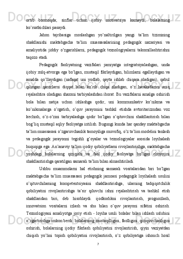 ortib   bormoqda;   sinflar   uchun   ijobiy   motivatsiya   kamaydi,   bolalarning
ko’rsatkichlari pasaydi. 
Jahon   tajribasiga   moslashgan   yo’naltirilgan   yangi   ta’lim   tizimining
shakllanishi   maktabgacha   ta’lim   muassasalarining   pedagogik   nazariyasi   va
amaliyotida   jiddiy   o’zgarishlarni,   pedagogik   texnologiyalarni   takomillashtirishni
taqozo etadi. 
Pedagogik   faoliyatning   vazifalari   jamiyatga   integratsiyalashgan,   unda
ijobiy xulq-atvorga ega bo’lgan, mustaqil fikrlaydigan, bilimlarni egallaydigan va
amalda   qo’llaydigan   (nafaqat   uni   yodlab,   qayta   ishlab   chiqara   oladigan),   qabul
qilingan   qarorlarni   diqqat   bilan   ko’rib   chiqa   oladigan,   o’z   harakatlarini   aniq
rejalashtira oladigan shaxsni tarbiyalashdan iborat. Bu vazifalarni amalga oshirish
bola   bilan   natija   uchun   ishlashga   qodir,   uni   kommunikativ   ko’nikma   va
ko’nikmalarga   o’rgatish,   o’quv   jarayonini   tashkil   etishda   avtoritarizmdan   voz
kechish,   o’z-o’zini   tarbiyalashga   qodir   bo’lgan   o’qituvchini   shakllantirish   bilan
bog’liq mustaqil aqliy faoliyatga intilish. Bugungi kunda har qanday maktabgacha
ta’lim muassasasi o’zgaruvchanlik tamoyiliga muvofiq, o’z ta’lim modelini tanlash
va   pedagogik   jarayonni   tegishli   g’oyalar   va   texnologiyalar   asosida   loyihalash
huquqiga ega. An’anaviy ta’lim ijodiy qobiliyatlarni rivojlantirishga, maktabgacha
yoshdagi   bolalarning   qiziqishi   va   faol   ijodiy   faoliyatga   bo’lgan   ehtiyojini
shakllantirishga qaratilgan samarali ta’lim bilan almashtiriladi. 
Ushbu   muammolarni   hal   etishning   samarali   vositalaridan   biri   bo’lgan
maktabgacha   ta’lim   muassasasi   pedagogik   jamoasi   pedagogik   loyihalash   usulini
o’qituvchilarning   kompetentsiyasini   shakllantirishga,   ularning   tadqiqotchilik
qobiliyatini   rivojlantirishga   ta’sir   qiluvchi   ishni   rejalashtirish   va   tashkil   etish
shakllaridan   biri,   deb   hisoblaydi.   ijodkorlikni   rivojlantirish,   prognozlash,
innovatsion   vositalarni   izlash   va   shu   bilan   o’quv   jarayoni   sifatini   oshirish.
Texnologiyani   amaliyotga   joriy   etish   -   loyiha   usuli   bolalar   bilan   ishlash   uslubini
o’zgartirishga imkon berdi: bolalarning mustaqilligini, faolligini, qiziquvchanligini
oshirish,   bolalarning   ijodiy   fikrlash   qobiliyatini   rivojlantirish,   qiyin   vaziyatdan
chiqish   yo’lini   topish   qobiliyatini   rivojlantirish,   o’z   qobiliyatiga   ishonch   hosil
7 