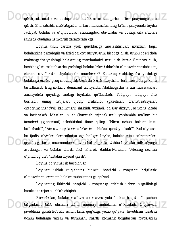 qilish,   ota-onalar   va   boshqa   oila   a’zolarini   maktabgacha   ta’lim   jarayoniga   jalb
qilish. Shu sababli, maktabgacha ta’lim muassasalarining ta’lim jarayonida loyiha
faoliyati   bolalar   va   o’qituvchilar,   shuningdek,   ota-onalar   va   boshqa   oila   a’zolari
ishtirok etadigan hamkorlik xarakteriga ega. 
Loyiha   usuli   barcha   yosh   guruhlariga   moslashtirilishi   mumkin,   faqat
bolalarning psixologik va fiziologik xususiyatlarini hisobga olish, ushbu bosqichda
maktabgacha   yoshdagi   bolalarning   manfaatlarini   tushunish   kerak.   Shunday   qilib,
boshlang’ich maktabgacha yoshdagi bolalar bilan ishlashda o’qituvchi maslahatlar,
etakchi   savollardan   foydalanishi   mumkinmi?   Kattaroq   maktabgacha   yoshdagi
bolalarga esa ko’proq mustaqillik berilishi kerak. Loyihalar turli mezonlarga ko’ra
tasniflanadi.   Eng   muhimi   dominant   faoliyatdir.   Maktabgacha   ta’lim   muassasalari
amaliyotida   quyidagi   turdagi   loyihalar   qo’llaniladi:   Tadqiqot:   tadqiqot   olib
boriladi,   uning   natijalari   ijodiy   mahsulot   (gazetalar,   dramatizatsiyalar,
eksperimentlar  fayli  kabinetlari)  shaklida tuziladi. bolalar  dizayni, oshxona  kitobi
va   boshqalar).   Masalan,   bilish   (kuzatish,   tajriba)   usuli   yordamida   ma’lum   bir
taxminni   (gipotezani)   tekshirishni   faraz   qiling.   ‘Nima   uchun   bolalar   kasal
bo’lishadi?’, ‘Biz suv haqida nima bilamiz’, ‘No’xat qanday o’sadi?’; Rol o’ynash:
bu   ijodiy   o’yinlar   elementlariga   ega   bo’lgan   loyiha,   bolalar   ertak   qahramonlari
qiyofasiga  kirib, muammolarni o’zlari  hal  qilganda. Ushbu loyihalar rolli  o’yinga
asoslangan   va   bolalar   ularda   faol   ishtirok   etadilar.Masalan,   ‘Mening   sevimli
o’yinchog’im’, ‘Ertakni ziyorat qilish’; 
Loyiha bo’yicha ish bosqichlari: 
Loyihani   ishlab   chiqishning   birinchi   bosqichi   -   maqsadni   belgilash:
o’qituvchi muammoni bolalar muhokamasiga qo’yadi. 
Loyihaning   ikkinchi   bosqichi   -   maqsadga   erishish   uchun   birgalikdagi
harakatlar rejasini ishlab chiqish. 
Birinchidan,   bolalar   ma’lum   bir   mavzu   yoki   hodisa   haqida   allaqachon
bilganlarini   bilib   olishlari   uchun   umumiy   muhokama   o’tkaziladi.   O’qituvchi
javoblarni guruh ko’rishi uchun katta qog’ozga yozib qo’yadi. Javoblarni tuzatish
uchun   bolalarga   tanish   va   tushunarli   shartli   sxematik   belgilardan   foydalanish
8 