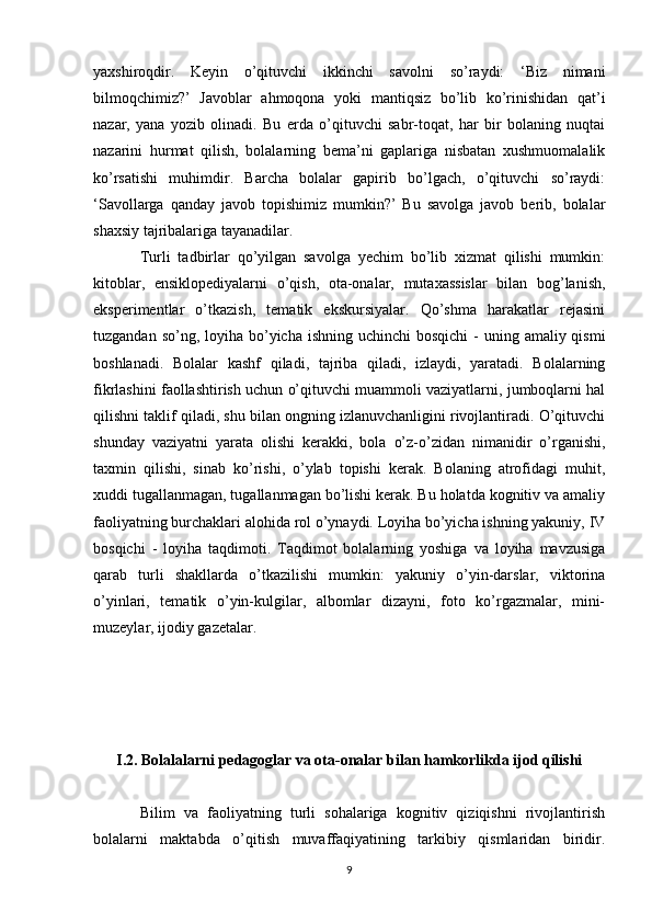 yaxshiroqdir.   Keyin   o’qituvchi   ikkinchi   savolni   so’raydi:   ‘Biz   nimani
bilmoqchimiz?’   Javoblar   ahmoqona   yoki   mantiqsiz   bo’lib   ko’rinishidan   qat’i
nazar,   yana   yozib   olinadi.   Bu   erda   o’qituvchi   sabr-toqat,   har   bir   bolaning   nuqtai
nazarini   hurmat   qilish,   bolalarning   bema’ni   gaplariga   nisbatan   xushmuomalalik
ko’rsatishi   muhimdir.   Barcha   bolalar   gapirib   bo’lgach,   o’qituvchi   so’raydi:
‘Savollarga   qanday   javob   topishimiz   mumkin?’   Bu   savolga   javob   berib,   bolalar
shaxsiy tajribalariga tayanadilar. 
Turli   tadbirlar   qo’yilgan   savolga   yechim   bo’lib   xizmat   qilishi   mumkin:
kitoblar,   ensiklopediyalarni   o’qish,   ota-onalar,   mutaxassislar   bilan   bog’lanish,
eksperimentlar   o’tkazish,   tematik   ekskursiyalar.   Qo’shma   harakatlar   rejasini
tuzgandan so’ng, loyiha bo’yicha ishning uchinchi  bosqichi  -  uning amaliy qismi
boshlanadi.   Bolalar   kashf   qiladi,   tajriba   qiladi,   izlaydi,   yaratadi.   Bolalarning
fikrlashini faollashtirish uchun o’qituvchi muammoli vaziyatlarni, jumboqlarni hal
qilishni taklif qiladi, shu bilan ongning izlanuvchanligini rivojlantiradi. O’qituvchi
shunday   vaziyatni   yarata   olishi   kerakki,   bola   o’z-o’zidan   nimanidir   o’rganishi,
taxmin   qilishi,   sinab   ko’rishi,   o’ylab   topishi   kerak.   Bolaning   atrofidagi   muhit,
xuddi tugallanmagan, tugallanmagan bo’lishi kerak. Bu holatda kognitiv va amaliy
faoliyatning burchaklari alohida rol o’ynaydi. Loyiha bo’yicha ishning yakuniy, IV
bosqichi   -   loyiha   taqdimoti.   Taqdimot   bolalarning   yoshiga   va   loyiha   mavzusiga
qarab   turli   shakllarda   o’tkazilishi   mumkin:   yakuniy   o’yin-darslar,   viktorina
o’yinlari,   tematik   o’yin-kulgilar,   albomlar   dizayni,   foto   ko’rgazmalar,   mini-
muzeylar, ijodiy gazetalar. 
I.2. Bolalalarni pedagoglar va ota-onalar bilan hamkorlikda ijod qilishi
Bilim   va   faoliyatning   turli   sohalariga   kognitiv   qiziqishni   rivojlantirish
bolalarni   maktabda   o’qitish   muvaffaqiyatining   tarkibiy   qismlaridan   biridir.
9 