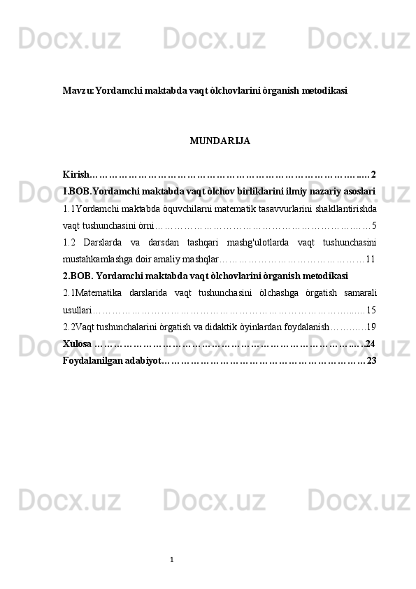 1Mavzu:Yordamchi maktabda vaqt òlchovlarini òrganish metodikasi
MUNDARIJA
Kirish …………………………………………………………………….…..…2
I.BOB. Yordamchi maktabda vaqt òlchov birliklarini ilmiy nazariy asoslari
1.1Yordamchi maktabda òquvchilarni matematik tasavvurlarini shakllantirishda
vaqt tushunchasini òrni …………………………………………………….……5
1.2   Darslarda   va   darsdan   tashqari   mashg'ulotlarda   vaqt   tushunchasini
mustahkamlashga doir amaliy mashqlar ………………………………………11
2 .BOB.  Yordamchi maktabda vaqt òlchovlarini òrganish metodikasi
2.1Matematika   darslarida   vaqt   tushunchasini   òlchashga   òrgatish   samarali
usullari ……………………………………………………………………... .…15
2.2Vaqt tushunchalarini òrgatish va didaktik òyinlardan foydalanish …….…..19
Xulosa  …………………………………………………………………….…..24
Foydalanilgan adabiyot ………………………………………………………23 