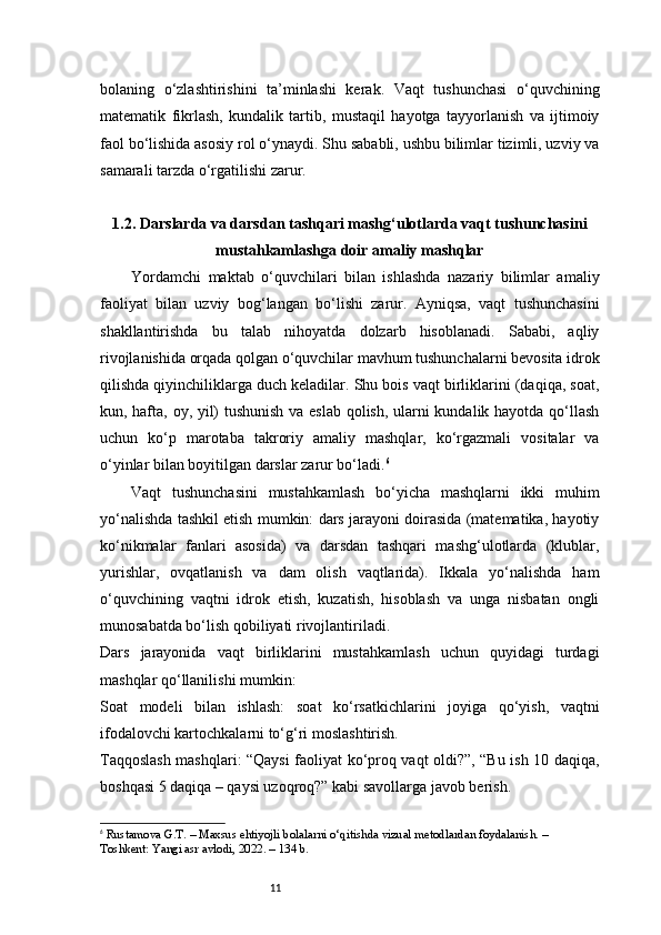 11bolaning   o‘zlashtirishini   ta’minlashi   kerak.   Vaqt   tushunchasi   o‘quvchining
matematik   fikrlash,   kundalik   tartib,   mustaqil   hayotga   tayyorlanish   va   ijtimoiy
faol bo‘lishida asosiy rol o‘ynaydi. Shu sababli, ushbu bilimlar tizimli, uzviy va
samarali tarzda o‘rgatilishi zarur.
1.2. Darslarda va darsdan tashqari mashg‘ulotlarda vaqt tushunchasini
mustahkamlashga doir amaliy mashqlar
Yordamchi   maktab   o‘quvchilari   bilan   ishlashda   nazariy   bilimlar   amaliy
faoliyat   bilan   uzviy   bog‘langan   bo‘lishi   zarur.   Ayniqsa,   vaqt   tushunchasini
shakllantirishda   bu   talab   nihoyatda   dolzarb   hisoblanadi.   Sababi,   aqliy
rivojlanishida orqada qolgan o‘quvchilar mavhum tushunchalarni bevosita idrok
qilishda qiyinchiliklarga duch keladilar. Shu bois vaqt birliklarini (daqiqa, soat,
kun, hafta, oy, yil) tushunish va eslab qolish, ularni kundalik hayotda qo‘llash
uchun   ko‘p   marotaba   takroriy   amaliy   mashqlar,   ko‘rgazmali   vositalar   va
o‘yinlar bilan boyitilgan darslar zarur bo‘ladi. 6
Vaqt   tushunchasini   mustahkamlash   bo‘yicha   mashqlarni   ikki   muhim
yo‘nalishda tashkil etish mumkin: dars jarayoni doirasida (matematika, hayotiy
ko‘nikmalar   fanlari   asosida)   va   darsdan   tashqari   mashg‘ulotlarda   (klublar,
yurishlar,   ovqatlanish   va   dam   olish   vaqtlarida).   Ikkala   yo‘nalishda   ham
o‘quvchining   vaqtni   idrok   etish,   kuzatish,   hisoblash   va   unga   nisbatan   ongli
munosabatda bo‘lish qobiliyati rivojlantiriladi.
Dars   jarayonida   vaqt   birliklarini   mustahkamlash   uchun   quyidagi   turdagi
mashqlar qo‘llanilishi mumkin:
Soat   modeli   bilan   ishlash:   soat   ko‘rsatkichlarini   joyiga   qo‘yish,   vaqtni
ifodalovchi kartochkalarni to‘g‘ri moslashtirish.
Taqqoslash mashqlari: “Qaysi faoliyat ko‘proq vaqt oldi?”, “Bu ish 10 daqiqa,
boshqasi 5 daqiqa – qaysi uzoqroq?” kabi savollarga javob berish.
6
  Rustamova G.T.  – Maxsus ehtiyojli bolalarni o‘qitishda vizual metodlardan foydalanish. – 
Toshkent: Yangi asr avlodi, 2022. – 134 b. 