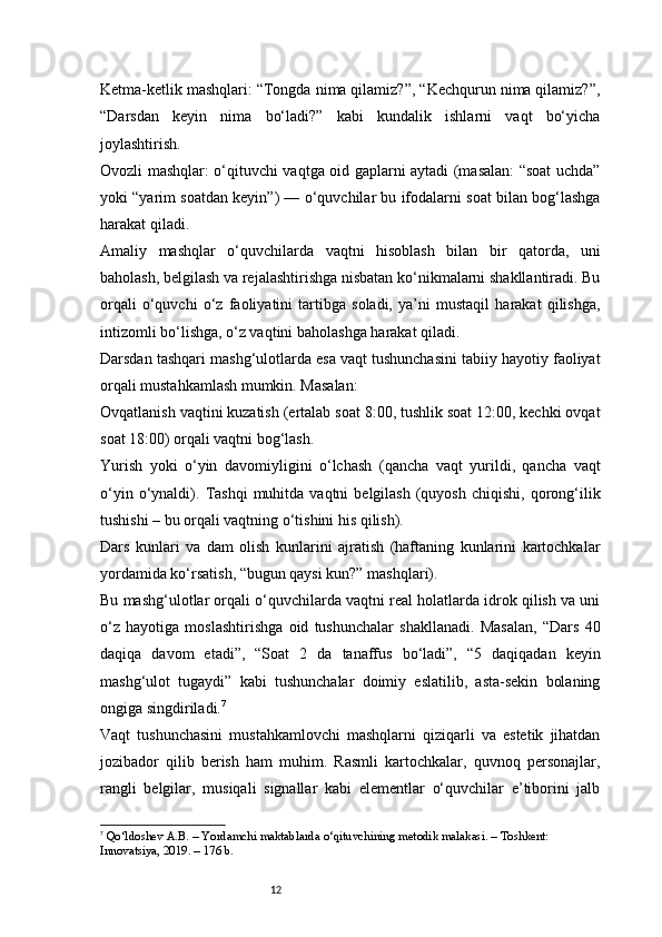 12Ketma-ketlik mashqlari: “Tongda nima qilamiz?”, “Kechqurun nima qilamiz?”,
“Darsdan   keyin   nima   bo‘ladi?”   kabi   kundalik   ishlarni   vaqt   bo‘yicha
joylashtirish.
Ovozli mashqlar: o‘qituvchi vaqtga oid gaplarni aytadi (masalan: “soat uchda”
yoki “yarim soatdan keyin”) — o‘quvchilar bu ifodalarni soat bilan bog‘lashga
harakat qiladi.
Amaliy   mashqlar   o‘quvchilarda   vaqtni   hisoblash   bilan   bir   qatorda,   uni
baholash, belgilash va rejalashtirishga nisbatan ko‘nikmalarni shakllantiradi. Bu
orqali   o‘quvchi   o‘z   faoliyatini   tartibga   soladi,   ya’ni   mustaqil   harakat   qilishga,
intizomli bo‘lishga, o‘z vaqtini baholashga harakat qiladi.
Darsdan tashqari mashg‘ulotlarda esa vaqt tushunchasini tabiiy hayotiy faoliyat
orqali mustahkamlash mumkin. Masalan:
Ovqatlanish vaqtini kuzatish (ertalab soat 8:00, tushlik soat 12:00, kechki ovqat
soat 18:00) orqali vaqtni bog‘lash.
Yurish   yoki   o‘yin   davomiyligini   o‘lchash   (qancha   vaqt   yurildi,   qancha   vaqt
o‘yin  o‘ynaldi).   Tashqi   muhitda  vaqtni   belgilash  (quyosh  chiqishi,   qorong‘ilik
tushishi – bu orqali vaqtning o‘tishini his qilish).
Dars   kunlari   va   dam   olish   kunlarini   ajratish   (haftaning   kunlarini   kartochkalar
yordamida ko‘rsatish, “bugun qaysi kun?” mashqlari).
Bu mashg‘ulotlar orqali o‘quvchilarda vaqtni real holatlarda idrok qilish va uni
o‘z   hayotiga   moslashtirishga   oid   tushunchalar   shakllanadi.   Masalan,   “Dars   40
daqiqa   davom   etadi”,   “Soat   2   da   tanaffus   bo‘ladi”,   “5   daqiqadan   keyin
mashg‘ulot   tugaydi”   kabi   tushunchalar   doimiy   eslatilib,   asta-sekin   bolaning
ongiga singdiriladi. 7
Vaqt   tushunchasini   mustahkamlovchi   mashqlarni   qiziqarli   va   estetik   jihatdan
jozibador   qilib   berish   ham   muhim.   Rasmli   kartochkalar,   quvnoq   personajlar,
rangli   belgilar,   musiqali   signallar   kabi   elementlar   o‘quvchilar   e’tiborini   jalb
7
  Qo‘ldoshev A.B.  – Yordamchi maktablarda o‘qituvchining metodik malakasi. – Toshkent: 
Innovatsiya, 2019. – 176 b. 