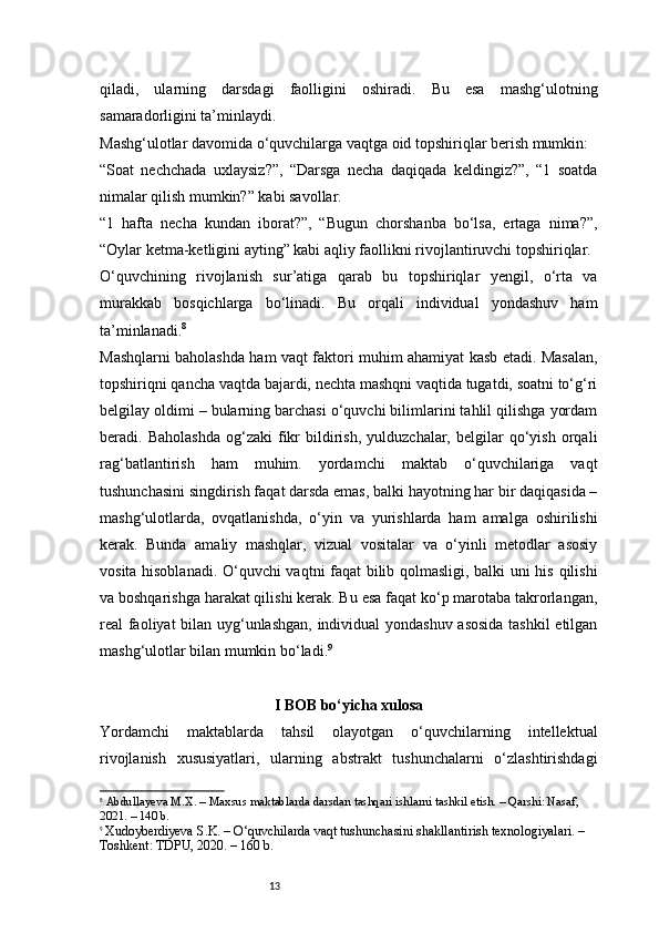 13qiladi,   ularning   darsdagi   faolligini   oshiradi.   Bu   esa   mashg‘ulotning
samaradorligini ta’minlaydi.
Mashg‘ulotlar davomida o‘quvchilarga vaqtga oid topshiriqlar berish mumkin:
“Soat   nechchada   uxlaysiz?”,   “Darsga   necha   daqiqada   keldingiz?”,   “1   soatda
nimalar qilish mumkin?” kabi savollar.
“1   hafta   necha   kundan   iborat?”,   “Bugun   chorshanba   bo‘lsa,   ertaga   nima?”,
“Oylar ketma-ketligini ayting” kabi aqliy faollikni rivojlantiruvchi topshiriqlar.
O‘quvchining   rivojlanish   sur’atiga   qarab   bu   topshiriqlar   yengil,   o‘rta   va
murakkab   bosqichlarga   bo‘linadi.   Bu   orqali   individual   yondashuv   ham
ta’minlanadi. 8
Mashqlarni baholashda ham vaqt faktori muhim ahamiyat kasb etadi. Masalan,
topshiriqni qancha vaqtda bajardi, nechta mashqni vaqtida tugatdi, soatni to‘g‘ri
belgilay oldimi – bularning barchasi o‘quvchi bilimlarini tahlil qilishga yordam
beradi.  Baholashda   og‘zaki   fikr   bildirish,   yulduzchalar,   belgilar   qo‘yish   orqali
rag‘batlantirish   ham   muhim.   yordamchi   maktab   o‘quvchilariga   vaqt
tushunchasini singdirish faqat darsda emas, balki hayotning har bir daqiqasida –
mashg‘ulotlarda,   ovqatlanishda,   o‘yin   va   yurishlarda   ham   amalga   oshirilishi
kerak.   Bunda   amaliy   mashqlar,   vizual   vositalar   va   o‘yinli   metodlar   asosiy
vosita hisoblanadi. O‘quvchi vaqtni faqat bilib qolmasligi, balki uni his qilishi
va boshqarishga harakat qilishi kerak. Bu esa faqat ko‘p marotaba takrorlangan,
real faoliyat bilan uyg‘unlashgan, individual yondashuv asosida tashkil etilgan
mashg‘ulotlar bilan mumkin bo‘ladi. 9
I BOB bo‘yicha xulosa
Yordamchi   maktablarda   tahsil   olayotgan   o‘quvchilarning   intellektual
rivojlanish   xususiyatlari,   ularning   abstrakt   tushunchalarni   o‘zlashtirishdagi
8
  Abdullayeva M.X.  – Maxsus maktablarda darsdan tashqari ishlarni tashkil etish. – Qarshi: Nasaf, 
2021. – 140 b.
9
  Xudoyberdiyeva S.K.  – O‘quvchilarda vaqt tushunchasini shakllantirish texnologiyalari. – 
Toshkent: TDPU, 2020. – 160 b. 