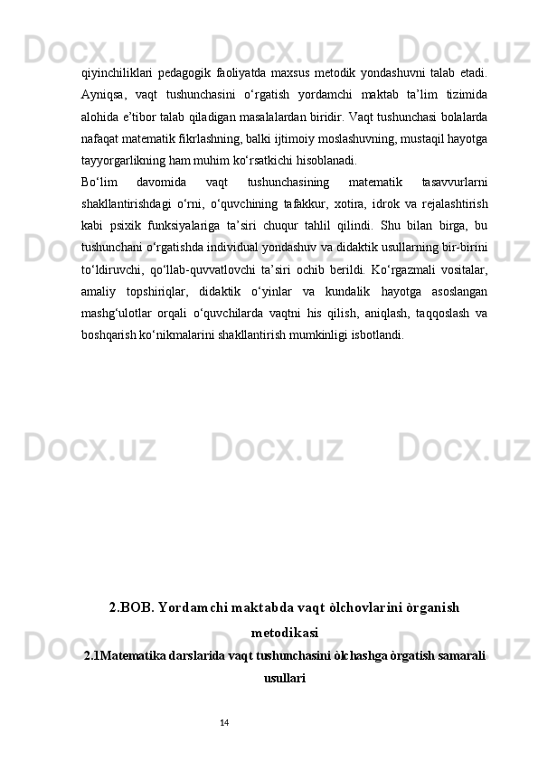 14qiyinchiliklari   pedagogik   faoliyatda   maxsus   metodik   yondashuvni   talab   etadi.
Ayniqsa,   vaqt   tushunchasini   o‘rgatish   yordamchi   maktab   ta’lim   tizimida
alohida e’tibor talab qiladigan masalalardan biridir. Vaqt tushunchasi bolalarda
nafaqat matematik fikrlashning, balki ijtimoiy moslashuvning, mustaqil hayotga
tayyorgarlikning ham muhim ko‘rsatkichi hisoblanadi.
Bo‘lim   davomida   vaqt   tushunchasining   matematik   tasavvurlarni
shakllantirishdagi   o‘rni,   o‘quvchining   tafakkur,   xotira,   idrok   va   rejalashtirish
kabi   psixik   funksiyalariga   ta’siri   chuqur   tahlil   qilindi.   Shu   bilan   birga,   bu
tushunchani o‘rgatishda individual yondashuv va didaktik usullarning bir-birini
to‘ldiruvchi,   qo‘llab-quvvatlovchi   ta’siri   ochib   berildi.   Ko‘rgazmali   vositalar,
amaliy   topshiriqlar,   didaktik   o‘yinlar   va   kundalik   hayotga   asoslangan
mashg‘ulotlar   orqali   o‘quvchilarda   vaqtni   his   qilish,   aniqlash,   taqqoslash   va
boshqarish ko‘nikmalarini shakllantirish mumkinligi isbotlandi.
2 .BOB.  Yordamchi maktabda vaqt òlchovlarini òrganish
metodikasi
2.1Matematika darslarida vaqt tushunchasini òlchashga òrgatish samarali
usullari 