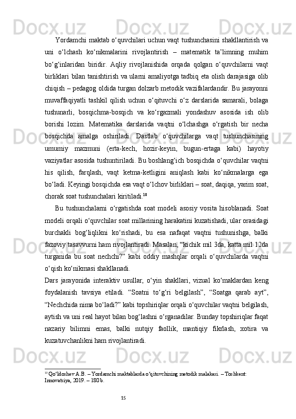 15Yordamchi maktab o‘quvchilari uchun vaqt tushunchasini  shakllantirish va
uni   o‘lchash   ko‘nikmalarini   rivojlantirish   –   matematik   ta’limning   muhim
bo‘g‘inlaridan   biridir.   Aqliy   rivojlanishida   orqada   qolgan   o‘quvchilarni   vaqt
birliklari bilan tanishtirish va ularni amaliyotga tadbiq eta olish darajasiga olib
chiqish – pedagog oldida turgan dolzarb metodik vazifalardandir. Bu jarayonni
muvaffaqiyatli   tashkil   qilish   uchun   o‘qituvchi   o‘z   darslarida   samarali,   bolaga
tushunarli,   bosqichma-bosqich   va   ko‘rgazmali   yondashuv   asosida   ish   olib
borishi   lozim.   Matematika   darslarida   vaqtni   o‘lchashga   o‘rgatish   bir   necha
bosqichda   amalga   oshiriladi.   Dastlab   o‘quvchilarga   vaqt   tushunchasining
umumiy   mazmuni   (erta-kech,   hozir-keyin,   bugun-ertaga   kabi)   hayotiy
vaziyatlar asosida tushuntiriladi. Bu boshlang‘ich bosqichda o‘quvchilar vaqtni
his   qilish,   farqlash,   vaqt   ketma-ketligini   aniqlash   kabi   ko‘nikmalarga   ega
bo‘ladi. Keyingi bosqichda esa vaqt o‘lchov birliklari – soat, daqiqa, yarim soat,
chorak soat tushunchalari kiritiladi. 10
Bu   tushunchalarni   o‘rgatishda   soat   modeli   asosiy   vosita   hisoblanadi.   Soat
modeli orqali o‘quvchilar soat millarining harakatini kuzatishadi, ular orasidagi
burchakli   bog‘liqlikni   ko‘rishadi,   bu   esa   nafaqat   vaqtni   tushunishga,   balki
fazoviy tasavvurni ham rivojlantiradi. Masalan, “kichik mil 3da, katta mil 12da
turganida   bu   soat   nechchi?”   kabi   oddiy   mashqlar   orqali   o‘quvchilarda   vaqtni
o‘qish ko‘nikmasi shakllanadi.
Dars   jarayonida   interaktiv   usullar,   o‘yin   shakllari,   vizual   ko‘maklardan   keng
foydalanish   tavsiya   etiladi.   “Soatni   to‘g‘ri   belgilash”,   “Soatga   qarab   ayt”,
“Nechchida nima bo‘ladi?” kabi topshiriqlar orqali o‘quvchilar vaqtni belgilash,
aytish va uni real hayot bilan bog‘lashni o‘rganadilar. Bunday topshiriqlar faqat
nazariy   bilimni   emas,   balki   nutqiy   faollik,   mantiqiy   fikrlash,   xotira   va
kuzatuvchanlikni ham rivojlantiradi.
10
  Qo‘ldoshev A.B.  – Yordamchi maktablarda o‘qituvchining metodik malakasi. – Toshkent: 
Innovatsiya, 2019. – 1 80  b. 