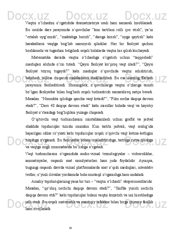16Vaqtni   o‘lchashni   o‘rgatishda   dramatizatsiya   usuli   ham   samarali   hisoblanadi.
Bu   usulda   dars   jarayonida   o‘quvchilar   “kun   tartibini   rolli   ijro   etish”,   ya’ni
“ertalab   uyg‘onish”,   “maktabga   borish”,   “darsga   kirish”,   “uyga   qaytish”   kabi
harakatlarni   vaqtga   bog‘lab   namoyish   qiladilar.   Har   bir   faoliyat   qachon
boshlanishi va tugashini belgilash orqali bolalarda vaqtni his qilish kuchayadi.
Matematika   darsida   vaqtni   o‘lchashga   o‘rgatish   uchun   “taqqoslash”
mashqlari   alohida   o‘rin   tutadi.   “Qaysi   faoliyat   ko‘proq   vaqt   oladi?”,   “Qaysi
faoliyat   tezroq   tugaydi?”   kabi   mashqlar   o‘quvchida   vaqtni   solishtirish,
baholash, xulosa chiqarish malakalarini shakllantiradi. Bu esa ularning fikrlash
jarayonini   faollashtiradi.   Shuningdek,   o‘quvchilarga   vaqtni   o‘zlariga   tanish
bo‘lgan faoliyatlar  bilan bog‘lash orqali tushuntirish samaraliroq natija beradi.
Masalan: “Nonushta qilishga qancha vaqt ketadi?”, “Film necha daqiqa davom
etadi?”,   “Dars   40   daqiqa   davom   etadi”   kabi   misollar   bolada   vaqt   va   hayotiy
faoliyat o‘rtasidagi bog‘liqlikni yuzaga chiqaradi.
O‘qituvchi   vaqt   tushunchasini   mustahkamlash   uchun   grafik   va   jadval
shaklida   topshiriqlar   tuzishi   mumkin.   Kun   tartibi   jadvali,   vaqt   oralig‘ida
bajarilgan ishlar ro‘yxati kabi topshiriqlar orqali o‘quvchi vaqt ketma-ketligini
tuzishga o‘rganadi. Bu faoliyatlar bolani rejalashtirishga, tartibga rioya qilishga
va vaqtga ongli munosabatda bo‘lishga o‘rgatadi.
Vaqt   tushunchasini   o‘rganishda   audio-vizual   texnologiyalar   –   videoroliklar,
animatsiyalar,   raqamli   soat   simulyatorlari   ham   juda   foydalidir.   Ayniqsa,
bugungi raqamli davrda vizual platformalarda soat o‘qish mashqlari, interaktiv
testlar, o‘yinli ilovalar yordamida bola mustaqil o‘rganishga ham undaladi.
Amaliy topshiriqlarning yana bir turi – “vaqtni o‘lchash” eksperimentlaridir.
Masalan,   “qo‘shiq   nechchi   daqiqa   davom   etadi?”,   “Sinfda   yurish   nechchi
daqiqa davom etdi?” kabi topshiriqlar bolani vaqtni kuzatish va uni hisoblashga
jalb etadi. Bu orqali matematik va mantiqiy tafakkur bilan birga ijtimoiy faollik
ham rivojlanadi. 