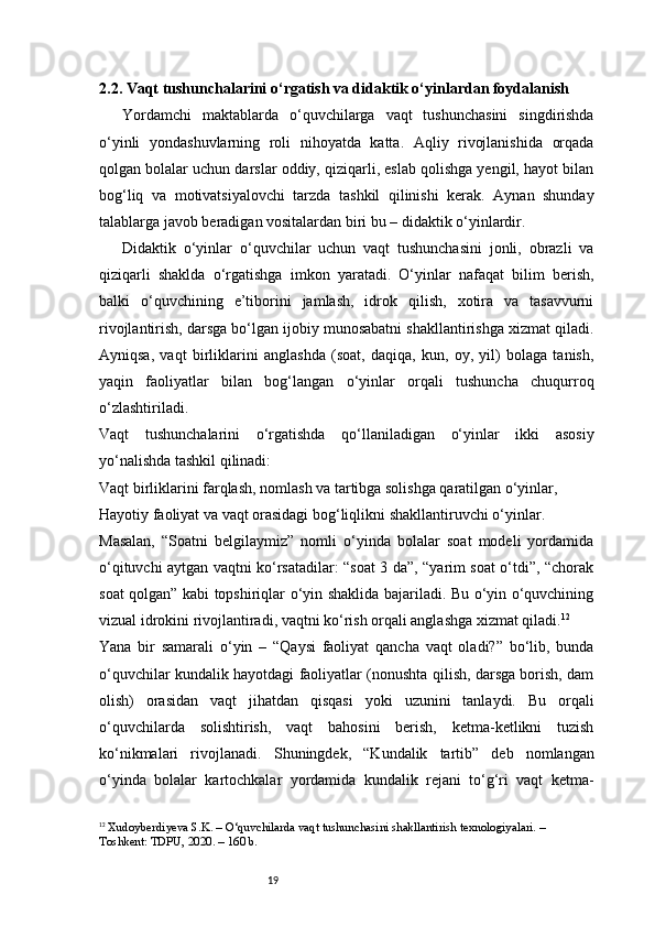 192.2. Vaqt tushunchalarini o‘rgatish va didaktik o‘yinlardan foydalanish
Yordamchi   maktablarda   o‘quvchilarga   vaqt   tushunchasini   singdirishda
o‘yinli   yondashuvlarning   roli   nihoyatda   katta.   Aqliy   rivojlanishida   orqada
qolgan bolalar uchun darslar oddiy, qiziqarli, eslab qolishga yengil, hayot bilan
bog‘liq   va   motivatsiyalovchi   tarzda   tashkil   qilinishi   kerak.   Aynan   shunday
talablarga javob beradigan vositalardan biri bu – didaktik o‘yinlardir.
Didaktik   o‘yinlar   o‘quvchilar   uchun   vaqt   tushunchasini   jonli,   obrazli   va
qiziqarli   shaklda   o‘rgatishga   imkon   yaratadi.   O‘yinlar   nafaqat   bilim   berish,
balki   o‘quvchining   e’tiborini   jamlash,   idrok   qilish,   xotira   va   tasavvurni
rivojlantirish, darsga bo‘lgan ijobiy munosabatni shakllantirishga xizmat qiladi.
Ayniqsa,   vaqt   birliklarini   anglashda   (soat,   daqiqa,   kun,   oy,   yil)   bolaga   tanish,
yaqin   faoliyatlar   bilan   bog‘langan   o‘yinlar   orqali   tushuncha   chuqurroq
o‘zlashtiriladi.
Vaqt   tushunchalarini   o‘rgatishda   qo‘llaniladigan   o‘yinlar   ikki   asosiy
yo‘nalishda tashkil qilinadi:
Vaqt birliklarini farqlash, nomlash va tartibga solishga qaratilgan o‘yinlar,
Hayotiy faoliyat va vaqt orasidagi bog‘liqlikni shakllantiruvchi o‘yinlar.
Masalan,   “Soatni   belgilaymiz”   nomli   o‘yinda   bolalar   soat   modeli   yordamida
o‘qituvchi aytgan vaqtni ko‘rsatadilar: “soat 3 da”, “yarim soat o‘tdi”, “chorak
soat qolgan” kabi topshiriqlar o‘yin shaklida bajariladi. Bu o‘yin o‘quvchining
vizual idrokini rivojlantiradi, vaqtni ko‘rish orqali anglashga xizmat qiladi. 12
Yana   bir   samarali   o‘yin   –   “Qaysi   faoliyat   qancha   vaqt   oladi?”   bo‘lib,   bunda
o‘quvchilar kundalik hayotdagi faoliyatlar (nonushta qilish, darsga borish, dam
olish)   orasidan   vaqt   jihatdan   qisqasi   yoki   uzunini   tanlaydi.   Bu   orqali
o‘quvchilarda   solishtirish,   vaqt   bahosini   berish,   ketma-ketlikni   tuzish
ko‘nikmalari   rivojlanadi.   Shuningdek,   “Kundalik   tartib”   deb   nomlangan
o‘yinda   bolalar   kartochkalar   yordamida   kundalik   rejani   to‘g‘ri   vaqt   ketma-
12
  Xudoyberdiyeva S.K.  – O‘quvchilarda vaqt tushunchasini shakllantirish texnologiyalari. – 
Toshkent: TDPU, 2020. – 160 b. 