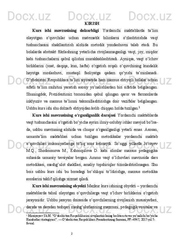 2 KIRISH
Kurs   ishi   mavzusining   dolzarbligi   Yordamchi   maktablarda   ta’lim
olayotgan   o‘quvchilar   uchun   matematik   bilimlarni   o‘zlashtirishda   vaqt
tushunchasini   shakllantirish   alohida   metodik   yondashuvni   talab   etadi.   Bu
bolalarda   abstrakt   fikrlashning   yetarlicha   rivojlanmaganligi   vaqt,   joy,   miqdor
kabi   tushunchalarni   qabul   qilishni   murakkablashtiradi.   Ayniqsa,   vaqt   o‘lchov
birliklarini   (soat,   daqiqa,   kun,   hafta)   o‘rgatish   orqali   o‘quvchining   kundalik
hayotga   moslashuvi,   mustaqil   faoliyatga   qadam   qo‘yishi   ta’minlanadi.
O‘zbekiston Respublikasi ta’lim siyosatida ham maxsus ehtiyojli bolalar uchun
sifatli   ta’lim   muhitini   yaratish   asosiy   yo‘nalishlardan   biri   sifatida   belgilangan.
Shuningdek,   Prezidentimiz   tomonidan   qabul   qilingan   qaror   va   farmonlarda
inklyuziv   va   maxsus   ta’limni   takomillashtirishga   doir   vazifalar   belgilangan.
Ushbu kurs ishi shu dolzarb ehtiyojdan kelib chiqqan holda tuzilgan. 1
Kurs   ishi   mavzusining   o‘rganilganlik   darajasi   Yordamchi   maktablarda
vaqt tushunchasini o‘rgatish bo‘yicha ayrim ilmiy-uslubiy ishlar mavjud bo‘lsa-
da,   ushbu   mavzuning   alohida   va   chuqur   o‘rganilganligi   yetarli   emas.   Asosan,
umumta’lim   maktablari   uchun   tuzilgan   metodikalar   yordamchi   maktab
o‘quvchilari   imkoniyatlariga   to‘liq   mos   kelmaydi.   So‘nggi   yillarda   Jo‘rayev
M.Q.,   Shodmonova   M.,   Eshonqulova   D.   kabi   olimlar   maxsus   pedagogika
sohasida   umumiy   tavsiyalar   bergan.   Ammo   vaqt   o‘lchovlari   mavzusida   dars
metodikasi,   mashg‘ulot   shakllari,   amaliy   topshiriqlar   tizimlashtirilmagan.   Shu
bois   ushbu   kurs   ishi   bu   boradagi   bo‘shliqni   to‘ldirishga,   maxsus   metodika
asoslarini taklif qilishga xizmat qiladi.
Kurs ishi mavzusining obyekti   Mazkur kurs ishining obyekti – yordamchi
maktablarda   tahsil   olayotgan   o‘quvchilarga   vaqt   o‘lchov   birliklarini   o‘rgatish
jarayonidir.   Ushbu   jarayon   doirasida   o‘quvchilarning   rivojlanish   xususiyatlari,
darsda va darsdan tashqari mashg‘ulotlarining mazmuni, pedagogik vositalar va
1
  Mirziyoyev Sh.M. “O‘zbekiston Respublikasini rivojlantirishning beshta ustuvor yo‘nalishi bo‘yicha
Harakatlar strategiyasi”. — O‘zbekiston Respublikasi Prezidentining farmoni, PF–4947, 2017-yil 7-
fevral. 