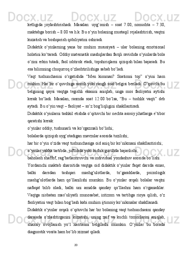 20ketligida   joylashtirishadi.   Masalan:   uyg‘onish   –   soat   7:00,   nonushta   –   7:30,
maktabga borish – 8:00 va h.k. Bu o‘yin bolaning mustaqil rejalashtirish, vaqtni
kuzatish va boshqarish qobiliyatini oshiradi.
Didaktik   o‘yinlarning   yana   bir   muhim   xususiyati   –   ular   bolaning   emotsional
holatini ko‘taradi. Oddiy matematik mashqlardan farqli ravishda o‘yinlarda bola
o‘zini erkin tutadi, faol ishtirok etadi, topshiriqlarni qiziqish bilan bajaradi. Bu
esa bilimning chuqurroq o‘zlashtirilishiga sabab bo‘ladi.
Vaqt   tushunchasini   o‘rgatishda   “Men   kimman?   Soatimni   top”   o‘yini   ham
muhim. Har bir o‘quvchiga rasmli yoki rangli soat belgisi beriladi. O‘quvchi bu
belgining   qaysi   vaqtga   tegishli   ekanini   aniqlab,   unga   mos   faoliyatni   aytishi
kerak   bo‘ladi.   Masalan,   rasmda   soat   12:00   bo‘lsa,   “Bu   –   tushlik   vaqti”   deb
aytadi. Bu o‘yin vaqt – faoliyat – so‘z bog‘liqligini shakllantiradi.
Didaktik o‘yinlarni tashkil etishda o‘qituvchi bir nechta asosiy jihatlarga e’tibor
qaratishi kerak:
o‘yinlar oddiy, tushunarli va ko‘rgazmali bo‘lishi;
bolalarda qiziqish uyg‘otadigan mavzular asosida tuzilishi;
har bir o‘yin o‘zida vaqt tushunchasiga oid aniq bir ko‘nikmani shakllantirishi;
o‘yinlar yakka tartibda, juftlikda yoki kichik guruhda bajarilishi;
baholash shaffof, rag‘batlantiruvchi va individual yondashuv asosida bo‘lishi.
Yordamchi   maktab   sharoitida   vaqtga   oid   didaktik   o‘yinlar   faqat   darsda   emas,
balki   darsdan   tashqari   mashg‘ulotlarda,   to‘garaklarda,   psixologik
mashg‘ulotlarda   ham   qo‘llanilishi   mumkin.   Bu   o‘yinlar   orqali   bolalar   vaqtni
nafaqat   bilib   oladi,   balki   uni   amalda   qanday   qo‘llashni   ham   o‘rganadilar.
Vaqtga   nisbatan   mas’uliyatli   munosabat,   intizom   va   tartibga   rioya   qilish,   o‘z
faoliyatini vaqt bilan bog‘lash kabi muhim ijtimoiy ko‘nikmalar shakllanadi.
Didaktik o‘yinlar orqali o‘qituvchi har bir bolaning vaqt tushunchasini  qanday
darajada   o‘zlashtirganini   kuzatishi,   uning   zaif   va   kuchli   tomonlarini   aniqlab,
shaxsiy   rivojlanish   yo‘l   xaritasini   belgilashi   mumkin.   O‘yinlar   bu   borada
diagnostik vosita ham bo‘lib xizmat qiladi. 