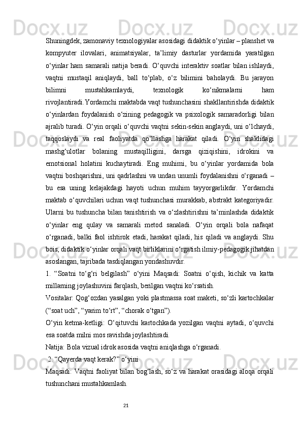 21Shuningdek, zamonaviy texnologiyalar asosidagi didaktik o‘yinlar – planshet va
kompyuter   ilovalari,   animatsiyalar,   ta’limiy   dasturlar   yordamida   yaratilgan
o‘yinlar  ham  samarali   natija beradi.  O‘quvchi  interaktiv soatlar   bilan ishlaydi,
vaqtni   mustaqil   aniqlaydi,   ball   to‘plab,   o‘z   bilimini   baholaydi.   Bu   jarayon
bilimni   mustahkamlaydi,   texnologik   ko‘nikmalarni   ham
rivojlantiradi. Y ordamchi maktabda vaqt tushunchasini shakllantirishda didaktik
o‘yinlardan   foydalanish   o‘zining   pedagogik   va   psixologik   samaradorligi   bilan
ajralib turadi. O‘yin orqali o‘quvchi vaqtni sekin-sekin anglaydi, uni o‘lchaydi,
taqqoslaydi   va   real   faoliyatda   qo‘llashga   harakat   qiladi.   O‘yin   shaklidagi
mashg‘ulotlar   bolaning   mustaqilligini,   darsga   qiziqishini,   idrokini   va
emotsional   holatini   kuchaytiradi.   Eng   muhimi,   bu   o‘yinlar   yordamida   bola
vaqtni boshqarishni, uni qadrlashni va undan unumli foydalanishni o‘rganadi –
bu   esa   uning   kelajakdagi   hayoti   uchun   muhim   tayyorgarlikdir.   Yordamchi
maktab o‘quvchilari uchun vaqt tushunchasi  murakkab, abstrakt  kategoriyadir.
Ularni   bu   tushuncha   bilan   tanishtirish   va   o‘zlashtirishni   ta’minlashda   didaktik
o‘yinlar   eng   qulay   va   samarali   metod   sanaladi.   O‘yin   orqali   bola   nafaqat
o‘rganadi,   balki   faol   ishtirok   etadi,   harakat   qiladi,   his   qiladi   va   anglaydi.   Shu
bois, didaktik o‘yinlar orqali vaqt birliklarini o‘rgatish ilmiy-pedagogik jihatdan
asoslangan, tajribada tasdiqlangan yondashuvdir.
1.   “Soatni   to‘g‘ri   belgilash”   o‘yini   Maqsadi:   Soatni   o‘qish,   kichik   va   katta
millarning joylashuvini farqlash, berilgan vaqtni ko‘rsatish.
Vositalar: Qog‘ozdan yasalgan yoki plastmassa soat maketi, so‘zli kartochkalar
(“soat uch”, “yarim to‘rt”, “chorak o‘tgan”).
O‘yin   ketma-ketligi:   O‘qituvchi   kartochkada   yozilgan   vaqtni   aytadi,   o‘quvchi
esa soatda milni mos ravishda joylashtiradi.
Natija: Bola vizual idrok asosida vaqtni aniqlashga o‘rganadi.
 2. “Qayerda vaqt kerak?” o‘yini
Maqsadi: Vaqtni faoliyat bilan bog‘lash, so‘z va harakat orasidagi aloqa orqali
tushunchani mustahkamlash. 