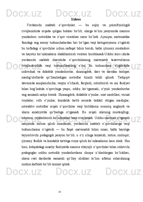 23 Xulosa
Yordamchi   maktab   o‘quvchilari   —   bu   aqliy   va   psixofiziologik
rivojlanishida   orqada   qolgan   bolalar   bo‘lib,   ularga   ta’lim   jarayonida   maxsus
yondashuv,   metodika   va   o‘quv   vositalari   zarur   bo‘ladi.   Ayniqsa,   matematika
fanidagi   eng   asosiy   tushunchalardan   biri   bo‘lgan   vaqt   kategoriyasini   o‘rgatish
bu   toifadagi   o‘quvchilar   uchun   nafaqat   bilim   berish,   balki   ijtimoiy   moslashuv
va  hayotiy  ko‘nikmalarni  shakllantirish   vositasi   hisoblanadi.Ushbu   kurs   ishida
yordamchi   maktab   sharoitida   o‘quvchilarning   matematik   tasavvurlarini
rivojlantirishda   vaqt   tushunchasining   o‘rni,   bu   tushunchani   o‘rgatishda
individual   va   didaktik   yondashuvlar,   shuningdek,   dars   va   darsdan   tashqari
mashg‘ulotlarda   qo‘llaniladigan   metodlar   tizimli   tahlil   qilindi.   Tadqiqot
davomida  aniqlanishicha,   vaqtni   o‘lchash,   farqlash,   solishtirish   va  uni   faoliyat
bilan   bog‘lashda   o‘quvchiga   yaqin,   oddiy,   ko‘rgazmali,   o‘yinli   yondashuvlar
eng samarali natija beradi.   Shuningdek, didaktik o‘yinlar, soat modellari, vizual
vositalar,   rolli   o‘yinlar,   kundalik   tartib   asosida   tashkil   etilgan   mashqlar,
interaktiv   metodlar   orqali   o‘quvchilar   vaqt   birliklarini   osonroq   anglaydi   va
ularni   amaliyotda   qo‘llashga   o‘rganadi.   Bu   orqali   ularning   mustaqilligi,
intizomi, rejalashtirish ko‘nikmalari ham rivojlanadi.   Ushbu mavzuni o‘rganish
natijasida   xulosa   qilish   mumkinki,   yordamchi   maktab   o‘quvchilariga   vaqt
tushunchasini   o‘rgatish   —   bu   faqat   matematik   bilim   emas,   balki   hayotga
tayyorlovchi   pedagogik   jarayon   bo‘lib,   u   o‘z   ichiga   kuzatish,   xotira,   muloqot,
ijtimoiy faollik va kundalik tartibga rioya qilish ko‘nikmalarini ham oladi.   Shu
bois, kelajakdagi amaliy faoliyatda maxsus ehtiyojli o‘quvchilar bilan ishlovchi
pedagoglar   ushbu   metodik   yondashuvlarni   chuqur   o‘zlashtirgan   bo‘lishlari,
ularni   real   darslarda   samarali   qo‘llay   olishlari   ta’lim   sifatini   oshirishning
muhim kafolati bo‘lib xizmat qiladi. 