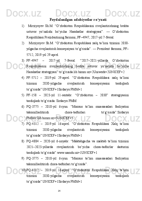 24Foydalanilgan adabiyotlar ro‘yxati
1)   Mirziyoyev   Sh.M.   “O‘zbekiston   Respublikasini   rivojlantirishning   beshta
ustuvor   yo‘nalishi   bo‘yicha   Harakatlar   strategiyasi”.   —   O‘zbekiston
Respublikasi Prezidentining farmoni, PF–4947, 2017-yil 7-fevral.
2)     Mirziyoyev  Sh.M.  “O‘zbekiston  Respublikasi  xalq  ta’limi   tizimini   2030-
yilgacha rivojlantirish konsepsiyasi to‘g‘risida”. — Prezident farmoni, PF–
5712, 2019-yil 29-aprel.
3) PF-4947   –   2017-yil   7-fevral.   “2017–2021-yillarda   O‘zbekiston
Respublikasini   rivojlantirishning   beshta   ustuvor   yo‘nalishi   bo‘yicha
Harakatlar strategiyasi” to‘g‘risida. lib.bimm.uz+2Uniwork+2UNICEF+2
4) PF-5712   –   2019-yil   29-aprel.   “O‘zbekiston   Respublikasi   xalq   ta’limi
tizimini   2030-yilgacha   rivojlantirish   konsepsiyasini   tasdiqlash
to‘g‘risida”. UNICEF+1Sirdaryo PMM+1
5) PF-158   –   2023-yil   11-sentabr.   “O‘zbekiston   –   2030”   strategiyasini
tasdiqlash to‘g‘risida.  Sirdaryo PMM
6) PQ-3775   –   2018-yil   6-iyun.   “Maxsus   ta’lim   muassasalari   faoliyatini
takomillashtirish   chora-tadbirlari   to‘g‘risida”. Sirdaryo
PMM+5lib.bimm.uz+5UNICEF+5
7) PQ-4312   –   2019-yil   16-aprel.   “O‘zbekiston   Respublikasi   Xalq   ta’limi
tizimini   2030-yilgacha   rivojlantirish   konsepsiyasini   tasdiqlash
to‘g‘risida”. UNICEF+1Sirdaryo PMM+1
8) PQ-4884   –   2020-yil   6-noyabr.   “Maktabgacha   va   maktab   ta’limi   tizimini
2021–2023-yillarda   rivojlantirish   bo‘yicha   chora-tadbirlar   dasturini
tasdiqlash to‘g‘risida”. www.namdu.uz+1UNICEF+1
9) PQ-3775   –   2018-yil   6-iyun.   “Maxsus   ta’lim   muassasalari   faoliyatini
takomillashtirish chora-tadbirlari to‘g‘risida”.
10) PQ-4312   –   2019-yil   16-aprel.   “O‘zbekiston   Respublikasi   Xalq   ta’limi
tizimini   2030-yilgacha   rivojlantirish   konsepsiyasini   tasdiqlash
to‘g‘risida”. UNICEF+1Sirdaryo PMM+1 