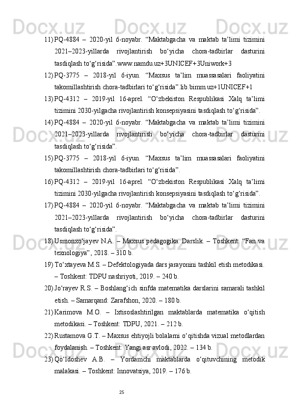 2511) PQ-4884   –   2020-yil   6-noyabr.   “Maktabgacha   va   maktab   ta’limi   tizimini
2021–2023-yillarda   rivojlantirish   bo‘yicha   chora-tadbirlar   dasturini
tasdiqlash to‘g‘risida”. www.namdu.uz+3UNICEF+3Uniwork+3
12) PQ-3775   –   2018-yil   6-iyun.   “Maxsus   ta’lim   muassasalari   faoliyatini
takomillashtirish chora-tadbirlari to‘g‘risida”. lib.bimm.uz+1UNICEF+1
13) PQ-4312   –   2019-yil   16-aprel.   “O‘zbekiston   Respublikasi   Xalq   ta’limi
tizimini 2030-yilgacha rivojlantirish konsepsiyasini tasdiqlash to‘g‘risida”.
14) PQ-4884   –   2020-yil   6-noyabr.   “Maktabgacha   va   maktab   ta’limi   tizimini
2021–2023-yillarda   rivojlantirish   bo‘yicha   chora-tadbirlar   dasturini
tasdiqlash to‘g‘risida”.
15) PQ-3775   –   2018-yil   6-iyun.   “Maxsus   ta’lim   muassasalari   faoliyatini
takomillashtirish chora-tadbirlari to‘g‘risida”.
16) PQ-4312   –   2019-yil   16-aprel.   “O‘zbekiston   Respublikasi   Xalq   ta’limi
tizimini 2030-yilgacha rivojlantirish konsepsiyasini tasdiqlash to‘g‘risida”.
17) PQ-4884   –   2020-yil   6-noyabr.   “Maktabgacha   va   maktab   ta’limi   tizimini
2021–2023-yillarda   rivojlantirish   bo‘yicha   chora-tadbirlar   dasturini
tasdiqlash to‘g‘risida”.
18) Usmonxo‘jayev  N.A.  –  Maxsus   pedagogika.  Darslik.   –  Toshkent:   “Fan  va
texnologiya”, 2018. – 310 b.
19) To‘xtayeva M.S. – Defektologiyada dars jarayonini tashkil etish metodikasi.
– Toshkent: TDPU nashriyoti, 2019. – 240 b.
20) Jo‘rayev R.S. – Boshlang‘ich sinfda matematika darslarini samarali tashkil
etish. – Samarqand: Zarafshon, 2020. – 180 b.
21) Karimova   M.O.   –   Ixtisoslashtirilgan   maktablarda   matematika   o‘qitish
metodikasi. – Toshkent: TDPU, 2021. – 212 b.
22) Rustamova G.T. – Maxsus ehtiyojli bolalarni o‘qitishda vizual metodlardan
foydalanish. – Toshkent: Yangi asr avlodi, 2022. – 134 b.
23) Qo‘ldoshev   A.B.   –   Yordamchi   maktablarda   o‘qituvchining   metodik
malakasi. – Toshkent: Innovatsiya, 2019. – 176 b. 