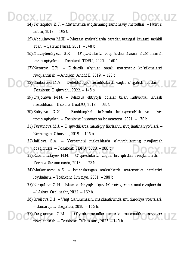 2624) To‘raqulov Z.T. – Matematika o‘qitishning zamonaviy metodlari. – Nukus:
Bilim, 2018. – 198 b.
25) Abdullayeva   M.X.   –  Maxsus   maktablarda   darsdan   tashqari   ishlarni   tashkil
etish. – Qarshi: Nasaf, 2021. – 140 b.
26) Xudoyberdiyeva   S.K.   –   O‘quvchilarda   vaqt   tushunchasini   shakllantirish
texnologiyalari. – Toshkent: TDPU, 2020. – 160 b.
27) Nazarov   Q.R.   –   Didaktik   o‘yinlar   orqali   matematik   ko‘nikmalarni
rivojlantirish. – Andijon: AndMII, 2019. – 122 b.
28) Shukurova   D.A.   –   Defektologik   metodikalarda   vaqtni   o‘rgatish   asoslari.   –
Toshkent: O‘qituvchi, 2022. – 148 b.
29) Otajonova   M.N.   –   Maxsus   ehtiyojli   bolalar   bilan   individual   ishlash
metodikasi. – Buxoro: BuxDU, 2018. – 190 b.
30) Soliyeva   G.X.   –   Boshlang‘ich   ta’limda   ko‘rgazmalilik   va   o‘yin
texnologiyalari. – Toshkent: Innovatsion bosmaxona, 2021. – 170 b.
31) Tursunova M.J. – O‘quvchilarda mantiqiy fikrlashni rivojlantirish yo‘llari. –
Namangan: Chorvoq, 2019. – 145 b.
32) Jalilova   S.A.   –   Yordamchi   maktablarda   o‘quvchilarning   rivojlanish
bosqichlari. – Toshkent: TDPU, 2020. – 200 b.
33) Raxmatullayev   N.N.   –   O‘quvchilarda   vaqtni   his   qilishni   rivojlantirish.   –
Termiz: Surxon nashr, 2018. – 128 b.
34) Matkarimov   A.S.   –   Ixtisoslashgan   maktablarda   matematika   darslarini
loyihalash. – Toshkent: Ilm ziyo, 2021. – 208 b.
35) Norqulova G.N. – Maxsus ehtiyojli o‘quvchilarning emotsional rivojlanishi.
– Nukus: Orol nashr, 2022. – 132 b.
36) Isroilova D.I. – Vaqt tushunchasini shakllantirishda multimediya vositalari.
– Samarqand: Registon, 2020. – 156 b.
37) Turg‘unova   Z.M.   –   O‘yinli   metodlar   asosida   matematik   tasavvurni
rivojlantirish. – Toshkent: Ta’lim nuri, 2023. – 140 b. 