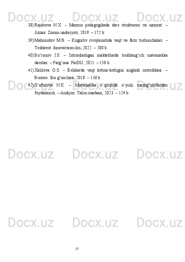 2738) Rajabova   N.X.   –   Maxsus   pedagogikada   dars   strukturasi   va   nazorat.   –
Jizzax: Zomin nashriyoti, 2019. – 172 b.
39) Mahmudov   M.B.   –   Kognitiv   rivojlanishda   vaqt   va   fazo   tushunchalari.   –
Toshkent: Innovatsion ilm, 2022. – 200 b.
40) Bo‘ronov   I.S.   –   Ixtisoslashgan   maktablarda   boshlang‘ich   matematika
darslari. – Farg‘ona: FarDU, 2021. – 158 b.
41) Xalilova   O.S.   –   Bolalarda   vaqt   ketma-ketligini   anglash   metodikasi.   –
Buxoro: Ilm g‘unchasi, 2018. – 136 b.
42) G‘afurova   N.K.   –   Matematika   o‘qitishda   o‘yinli   mashg‘ulotlardan
foydalanish. – Andijon: Talim markazi, 2023. – 124 b. 