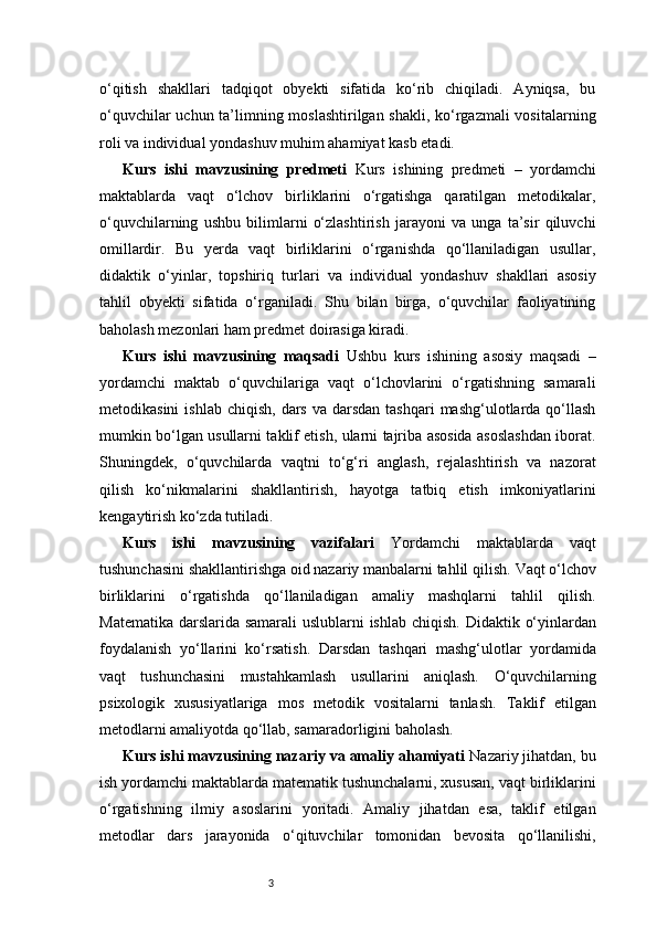 3o‘qitish   shakllari   tadqiqot   obyekti   sifatida   ko‘rib   chiqiladi.   Ayniqsa,   bu
o‘quvchilar  uchun ta’limning moslashtirilgan shakli, ko‘rgazmali vositalarning
roli va individual yondashuv muhim ahamiyat kasb etadi.
Kurs   ishi   mavzusining   predmeti   Kurs   ishining   predmeti   –   yordamchi
maktablarda   vaqt   o‘lchov   birliklarini   o‘rgatishga   qaratilgan   metodikalar,
o‘quvchilarning   ushbu   bilimlarni   o‘zlashtirish   jarayoni   va   unga   ta’sir   qiluvchi
omillardir.   Bu   yerda   vaqt   birliklarini   o‘rganishda   qo‘llaniladigan   usullar,
didaktik   o‘yinlar,   topshiriq   turlari   va   individual   yondashuv   shakllari   asosiy
tahlil   obyekti   sifatida   o‘rganiladi.   Shu   bilan   birga,   o‘quvchilar   faoliyatining
baholash mezonlari ham predmet doirasiga kiradi.
Kurs   ishi   mavzusining   maqsadi   Ushbu   kurs   ishining   asosiy   maqsadi   –
yordamchi   maktab   o‘quvchilariga   vaqt   o‘lchovlarini   o‘rgatishning   samarali
metodikasini   ishlab  chiqish,  dars  va  darsdan  tashqari   mashg‘ulotlarda  qo‘llash
mumkin bo‘lgan usullarni taklif etish, ularni tajriba asosida asoslashdan iborat.
Shuningdek,   o‘quvchilarda   vaqtni   to‘g‘ri   anglash,   rejalashtirish   va   nazorat
qilish   ko‘nikmalarini   shakllantirish,   hayotga   tatbiq   etish   imkoniyatlarini
kengaytirish ko‘zda tutiladi.
Kurs   ishi   mavzusining   vazifalari   Yordamchi   maktablarda   vaqt
tushunchasini shakllantirishga oid nazariy manbalarni tahlil qilish.   Vaqt o‘lchov
birliklarini   o‘rgatishda   qo‘llaniladigan   amaliy   mashqlarni   tahlil   qilish.
Matematika darslarida samarali uslublarni ishlab chiqish.   Didaktik o‘yinlardan
foydalanish   yo‘llarini   ko‘rsatish.   Darsdan   tashqari   mashg‘ulotlar   yordamida
vaqt   tushunchasini   mustahkamlash   usullarini   aniqlash.   O‘quvchilarning
psixologik   xususiyatlariga   mos   metodik   vositalarni   tanlash.   Taklif   etilgan
metodlarni amaliyotda qo‘llab, samaradorligini baholash.
Kurs ishi mavzusining nazariy va amaliy ahamiyati   Nazariy jihatdan, bu
ish yordamchi maktablarda matematik tushunchalarni, xususan, vaqt birliklarini
o‘rgatishning   ilmiy   asoslarini   yoritadi.   Amaliy   jihatdan   esa,   taklif   etilgan
metodlar   dars   jarayonida   o‘qituvchilar   tomonidan   bevosita   qo‘llanilishi, 