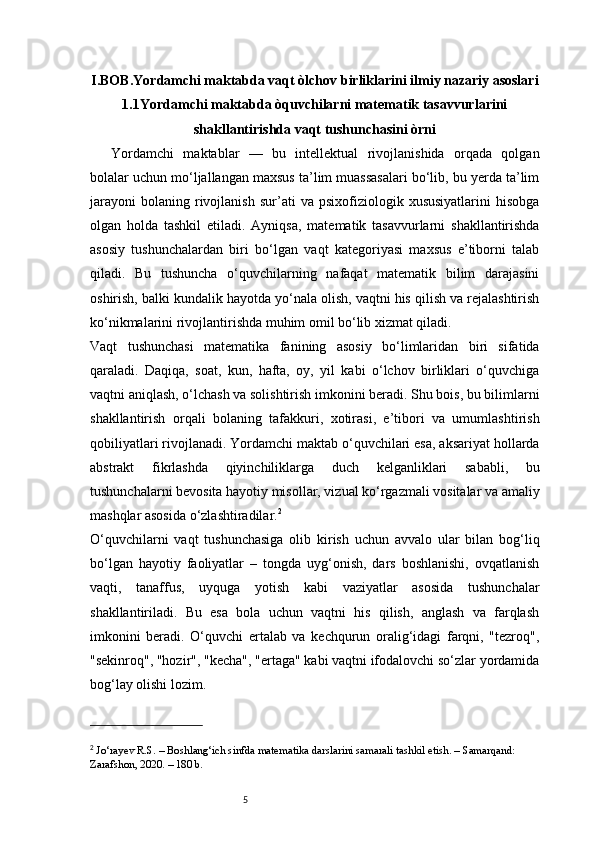 5I.BOB. Yordamchi maktabda vaqt òlchov birliklarini ilmiy nazariy asoslari
1.1Yordamchi maktabda òquvchilarni matematik tasavvurlarini
shakllantirishda vaqt tushunchasini òrni
Yordamchi   maktablar   —   bu   intellektual   rivojlanishida   orqada   qolgan
bolalar uchun mo‘ljallangan maxsus ta’lim muassasalari bo‘lib, bu yerda ta’lim
jarayoni   bolaning   rivojlanish   sur’ati   va   psixofiziologik  xususiyatlarini   hisobga
olgan   holda   tashkil   etiladi.   Ayniqsa,   matematik   tasavvurlarni   shakllantirishda
asosiy   tushunchalardan   biri   bo‘lgan   vaqt   kategoriyasi   maxsus   e’tiborni   talab
qiladi.   Bu   tushuncha   o‘quvchilarning   nafaqat   matematik   bilim   darajasini
oshirish, balki kundalik hayotda yo‘nala olish, vaqtni his qilish va rejalashtirish
ko‘nikmalarini rivojlantirishda muhim omil bo‘lib xizmat qiladi.
Vaqt   tushunchasi   matematika   fanining   asosiy   bo‘limlaridan   biri   sifatida
qaraladi.   Daqiqa,   soat,   kun,   hafta,   oy,   yil   kabi   o‘lchov   birliklari   o‘quvchiga
vaqtni aniqlash, o‘lchash va solishtirish imkonini beradi. Shu bois, bu bilimlarni
shakllantirish   orqali   bolaning   tafakkuri,   xotirasi,   e’tibori   va   umumlashtirish
qobiliyatlari rivojlanadi. Yordamchi maktab o‘quvchilari esa, aksariyat hollarda
abstrakt   fikrlashda   qiyinchiliklarga   duch   kelganliklari   sababli,   bu
tushunchalarni bevosita hayotiy misollar, vizual ko‘rgazmali vositalar va amaliy
mashqlar asosida o‘zlashtiradilar. 2
O‘quvchilarni   vaqt   tushunchasiga   olib   kirish   uchun   avvalo   ular   bilan   bog‘liq
bo‘lgan   hayotiy   faoliyatlar   –   tongda   uyg‘onish,   dars   boshlanishi,   ovqatlanish
vaqti,   tanaffus,   uyquga   yotish   kabi   vaziyatlar   asosida   tushunchalar
shakllantiriladi.   Bu   esa   bola   uchun   vaqtni   his   qilish,   anglash   va   farqlash
imkonini   beradi.   O‘quvchi   ertalab   va   kechqurun   oralig‘idagi   farqni,   "tezroq",
"sekinroq", "hozir", "kecha", "ertaga" kabi vaqtni ifodalovchi so‘zlar yordamida
bog‘lay olishi lozim.
2
  Jo‘rayev R.S.  – Boshlang‘ich sinfda matematika darslarini samarali tashkil etish. – Samarqand: 
Zarafshon, 2020. – 180 b. 