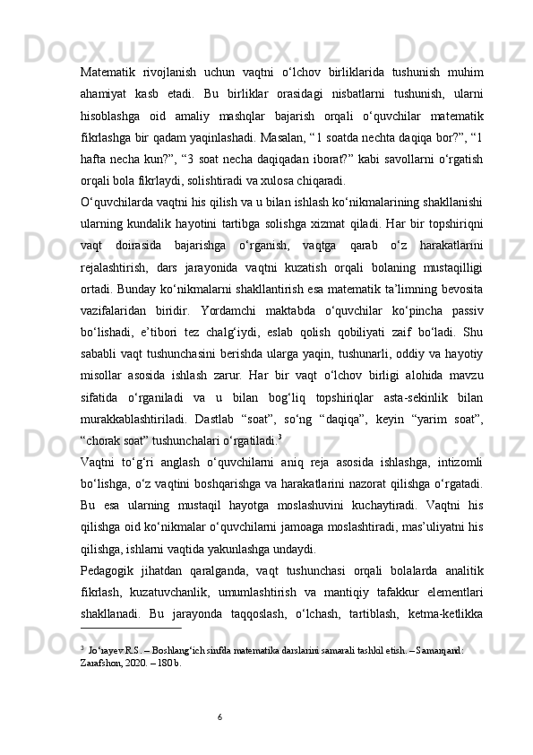 6Matematik   rivojlanish   uchun   vaqtni   o‘lchov   birliklarida   tushunish   muhim
ahamiyat   kasb   etadi.   Bu   birliklar   orasidagi   nisbatlarni   tushunish,   ularni
hisoblashga   oid   amaliy   mashqlar   bajarish   orqali   o‘quvchilar   matematik
fikrlashga bir qadam yaqinlashadi. Masalan, “1 soatda nechta daqiqa bor?”, “1
hafta   necha   kun?”,   “3   soat   necha   daqiqadan   iborat?”   kabi   savollarni   o‘rgatish
orqali bola fikrlaydi, solishtiradi va xulosa chiqaradi.
O‘quvchilarda vaqtni his qilish va u bilan ishlash ko‘nikmalarining shakllanishi
ularning   kundalik   hayotini   tartibga   solishga   xizmat   qiladi.   Har   bir   topshiriqni
vaqt   doirasida   bajarishga   o‘rganish,   vaqtga   qarab   o‘z   harakatlarini
rejalashtirish,   dars   jarayonida   vaqtni   kuzatish   orqali   bolaning   mustaqilligi
ortadi. Bunday ko‘nikmalarni shakllantirish esa matematik ta’limning bevosita
vazifalaridan   biridir.   Yordamchi   maktabda   o‘quvchilar   ko‘pincha   passiv
bo‘lishadi,   e’tibori   tez   chalg‘iydi,   eslab   qolish   qobiliyati   zaif   bo‘ladi.   Shu
sababli   vaqt   tushunchasini   berishda   ularga  yaqin,   tushunarli,  oddiy   va  hayotiy
misollar   asosida   ishlash   zarur.   Har   bir   vaqt   o‘lchov   birligi   alohida   mavzu
sifatida   o‘rganiladi   va   u   bilan   bog‘liq   topshiriqlar   asta-sekinlik   bilan
murakkablashtiriladi.   Dastlab   “soat”,   so‘ng   “daqiqa”,   keyin   “yarim   soat”,
“chorak soat” tushunchalari o‘rgatiladi. 3
Vaqtni   to‘g‘ri   anglash   o‘quvchilarni   aniq   reja   asosida   ishlashga,   intizomli
bo‘lishga,   o‘z   vaqtini   boshqarishga  va   harakatlarini  nazorat  qilishga  o‘rgatadi.
Bu   esa   ularning   mustaqil   hayotga   moslashuvini   kuchaytiradi.   Vaqtni   his
qilishga oid ko‘nikmalar o‘quvchilarni jamoaga moslashtiradi, mas’uliyatni his
qilishga, ishlarni vaqtida yakunlashga undaydi.
Pedagogik   jihatdan   qaralganda,   vaqt   tushunchasi   orqali   bolalarda   analitik
fikrlash,   kuzatuvchanlik,   umumlashtirish   va   mantiqiy   tafakkur   elementlari
shakllanadi.   Bu   jarayonda   taqqoslash,   o‘lchash,   tartiblash,   ketma-ketlikka
3
    Jo‘rayev R.S.  – Boshlang‘ich sinfda matematika darslarini samarali tashkil etish. – Samarqand: 
Zarafshon, 2020. – 180 b. 
