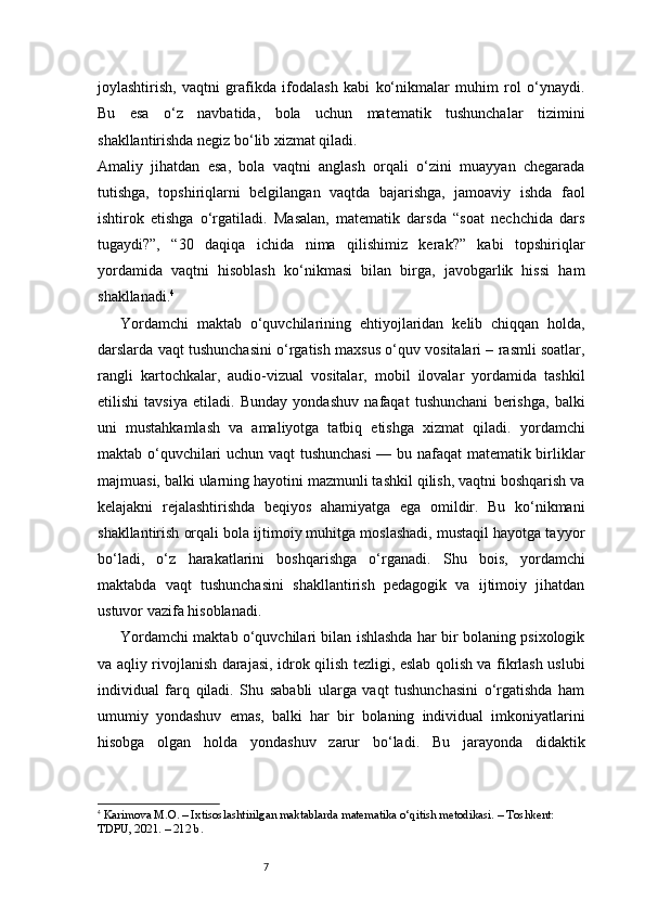 7joylashtirish,   vaqtni   grafikda   ifodalash   kabi   ko‘nikmalar   muhim   rol   o‘ynaydi.
Bu   esa   o‘z   navbatida,   bola   uchun   matematik   tushunchalar   tizimini
shakllantirishda negiz bo‘lib xizmat qiladi.
Amaliy   jihatdan   esa,   bola   vaqtni   anglash   orqali   o‘zini   muayyan   chegarada
tutishga,   topshiriqlarni   belgilangan   vaqtda   bajarishga,   jamoaviy   ishda   faol
ishtirok   etishga   o‘rgatiladi.   Masalan,   matematik   darsda   “soat   nechchida   dars
tugaydi?”,   “30   daqiqa   ichida   nima   qilishimiz   kerak?”   kabi   topshiriqlar
yordamida   vaqtni   hisoblash   ko‘nikmasi   bilan   birga,   javobgarlik   hissi   ham
shakllanadi. 4
Yordamchi   maktab   o‘quvchilarining   ehtiyojlaridan   kelib   chiqqan   holda,
darslarda vaqt tushunchasini o‘rgatish maxsus o‘quv vositalari – rasmli soatlar,
rangli   kartochkalar,   audio-vizual   vositalar,   mobil   ilovalar   yordamida   tashkil
etilishi   tavsiya   etiladi.   Bunday   yondashuv   nafaqat   tushunchani   berishga,   balki
uni   mustahkamlash   va   amaliyotga   tatbiq   etishga   xizmat   qiladi.   yordamchi
maktab o‘quvchilari uchun vaqt tushunchasi  — bu nafaqat  matematik birliklar
majmuasi, balki ularning hayotini mazmunli tashkil qilish, vaqtni boshqarish va
kelajakni   rejalashtirishda   beqiyos   ahamiyatga   ega   omildir.   Bu   ko‘nikmani
shakllantirish orqali bola ijtimoiy muhitga moslashadi, mustaqil hayotga tayyor
bo‘ladi,   o‘z   harakatlarini   boshqarishga   o‘rganadi.   Shu   bois,   yordamchi
maktabda   vaqt   tushunchasini   shakllantirish   pedagogik   va   ijtimoiy   jihatdan
ustuvor vazifa hisoblanadi.
Yordamchi maktab o‘quvchilari bilan ishlashda har bir bolaning psixologik
va aqliy rivojlanish darajasi, idrok qilish tezligi, eslab qolish va fikrlash uslubi
individual   farq   qiladi.   Shu   sababli   ularga   vaqt   tushunchasini   o‘rgatishda   ham
umumiy   yondashuv   emas,   balki   har   bir   bolaning   individual   imkoniyatlarini
hisobga   olgan   holda   yondashuv   zarur   bo‘ladi.   Bu   jarayonda   didaktik
4
  Karimova M.O.  – Ixtisoslashtirilgan maktablarda matematika o‘qitish metodikasi. – Toshkent: 
TDPU, 2021. – 212 b. 