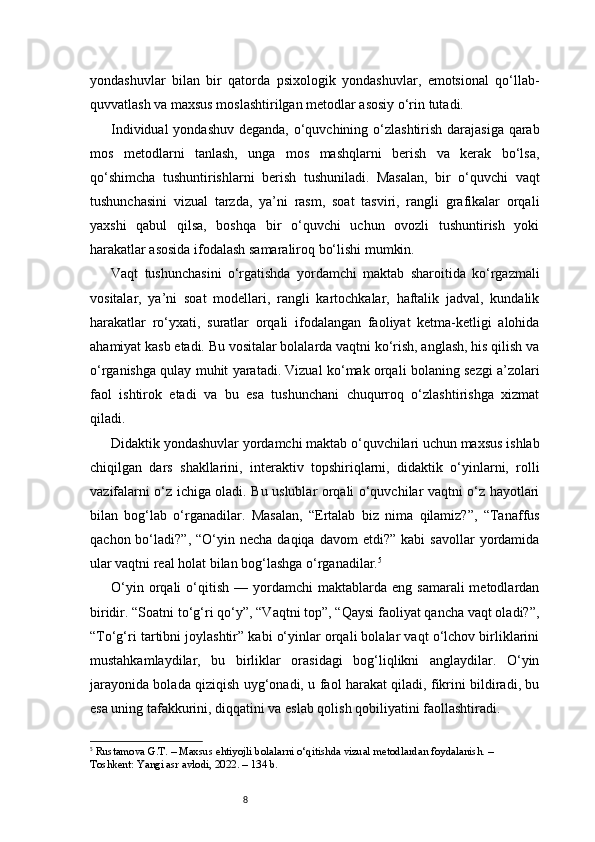 8yondashuvlar   bilan   bir   qatorda   psixologik   yondashuvlar,   emotsional   qo‘llab-
quvvatlash va maxsus moslashtirilgan metodlar asosiy o‘rin tutadi.
Individual  yondashuv deganda, o‘quvchining o‘zlashtirish darajasiga qarab
mos   metodlarni   tanlash,   unga   mos   mashqlarni   berish   va   kerak   bo‘lsa,
qo‘shimcha   tushuntirishlarni   berish   tushuniladi.   Masalan,   bir   o‘quvchi   vaqt
tushunchasini   vizual   tarzda,   ya’ni   rasm,   soat   tasviri,   rangli   grafikalar   orqali
yaxshi   qabul   qilsa,   boshqa   bir   o‘quvchi   uchun   ovozli   tushuntirish   yoki
harakatlar asosida ifodalash samaraliroq bo‘lishi mumkin.
Vaqt   tushunchasini   o‘rgatishda   yordamchi   maktab   sharoitida   ko‘rgazmali
vositalar,   ya’ni   soat   modellari,   rangli   kartochkalar,   haftalik   jadval,   kundalik
harakatlar   ro‘yxati,   suratlar   orqali   ifodalangan   faoliyat   ketma-ketligi   alohida
ahamiyat kasb etadi. Bu vositalar bolalarda vaqtni ko‘rish, anglash, his qilish va
o‘rganishga qulay muhit yaratadi. Vizual ko‘mak orqali bolaning sezgi a’zolari
faol   ishtirok   etadi   va   bu   esa   tushunchani   chuqurroq   o‘zlashtirishga   xizmat
qiladi.
Didaktik yondashuvlar yordamchi maktab o‘quvchilari uchun maxsus ishlab
chiqilgan   dars   shakllarini,   interaktiv   topshiriqlarni,   didaktik   o‘yinlarni,   rolli
vazifalarni o‘z ichiga oladi. Bu uslublar orqali o‘quvchilar vaqtni o‘z hayotlari
bilan   bog‘lab   o‘rganadilar.   Masalan,   “Ertalab   biz   nima   qilamiz?”,   “Tanaffus
qachon  bo‘ladi?”,  “O‘yin  necha  daqiqa   davom   etdi?”  kabi  savollar  yordamida
ular vaqtni real holat bilan bog‘lashga o‘rganadilar. 5
O‘yin  orqali   o‘qitish   —  yordamchi   maktablarda   eng  samarali  metodlardan
biridir. “Soatni to‘g‘ri qo‘y”, “Vaqtni top”, “Qaysi faoliyat qancha vaqt oladi?”,
“To‘g‘ri tartibni joylashtir” kabi o‘yinlar orqali bolalar vaqt o‘lchov birliklarini
mustahkamlaydilar,   bu   birliklar   orasidagi   bog‘liqlikni   anglaydilar.   O‘yin
jarayonida bolada qiziqish uyg‘onadi, u faol harakat qiladi, fikrini bildiradi, bu
esa uning tafakkurini, diqqatini va eslab qolish qobiliyatini faollashtiradi.
5
  Rustamova G.T.  – Maxsus ehtiyojli bolalarni o‘qitishda vizual metodlardan foydalanish. – 
Toshkent: Yangi asr avlodi, 2022. – 134 b. 
