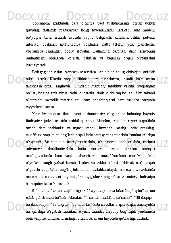 9Yordamchi   maktabda   dars   o‘tishda   vaqt   tushunchasini   berish   uchun
quyidagi   didaktik   vositalardan   keng   foydalaniladi:   harakatli   soat   modeli,
bo‘yoqlar   bilan   ishlash   asosida   vaqtni   belgilash,   kundalik   ishlar   jadvali,
interfaol   doskalar,   multimediya   vositalari,   hatto   telefon   yoki   planshetlar
yordamida   ishlangan   oddiy   ilovalar.   Bularning   barchasi   dars   jarayonini
jonlantirish,   bolalarda   ko‘rish,   eshitish   va   bajarish   orqali   o‘rganishni
kuchaytiradi.
Pedagog   individual   yondashuv   asosida   har   bir   bolaning   ehtiyojini   aniqlab
olishi   kerak.   Kimdir   vaqt   birliklarini   tez   o‘zlashtirsa,   kimdir   ko‘p   marta
takrorlash   orqali   anglaydi.   Kimdadir   mantiqiy   tafakkur   yaxshi   rivojlangan
bo‘lsa, boshqalarda vizual  yoki kinestetik  idrok kuchliroq bo‘ladi. Shu sababli
o‘qituvchi   metodik   materiallarni   ham,   topshiriqlarni   ham   turlicha   darajada
tayyorlashi lozim.
Yana   bir   muhim   jihat   –   vaqt   tushunchasini   o‘rgatishda   bolaning   hayotiy
faoliyatini   jadval   asosida   tashkil   qilishdir.   Masalan,   ertalabki   rejani   birgalikda
tuzish,   dars   boshlanish   va   tugash   vaqtini   kuzatish,   mashg‘ulotlar   orasidagi
tanaffusni vaqt bilan bog‘lash orqali bola vaqtga mos ravishda harakat qilishga
o‘rganadi.   Bu   metod   ijtimoiylashtirishda,   o‘z   vaqtini   boshqarishda,   mehnat
intizomini   shakllantirishda   katta   yordam   beradi.   darsdan   tashqari
mashg‘ulotlarda   ham   vaqt   tushunchasini   mustahkamlash   mumkin.   Teatr
o‘yinlari,   rangli   jadval   tuzish,   tanlov   va   viktorinalarda   ishtirok   etish   orqali
o‘quvchi   vaqt   bilan   bog‘liq   bilimlarni   mustahkamlaydi.   Bu   esa   o‘z   navbatida
matematik   tasavvurni   boyitadi,   his-tuyg‘ularni   anglashga   va   nutqiy   faoliyatga
ham ijobiy ta’sir ko‘rsatadi.
Bola uchun har bir vaqt birligi real hayotdagi narsa bilan bog‘liq bo‘lsa, uni
eslab qolish oson bo‘ladi. Masalan, “1 soatda multfilm ko‘ramiz”, “30 daqiqa –
bu dars vaqti”, “15 daqiqa – bu tanaffus” kabi misollar orqali vaqtni amaliyotda
his   qilishga   o‘rgatish   mumkin.   Aynan   shunday   hayotiy   bog‘liqlik   yordamida
bola vaqt tushunchasini nafaqat biladi, balki uni hayotida qo‘llashga intiladi. 