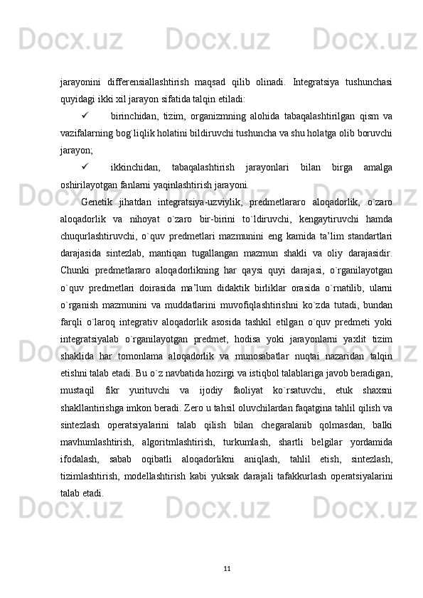 jarayonini   differensiallashtirish   maqsad   qilib   olinadi.   Integratsiya   tushunchasi
quyidagi ikki xil jarayon sifatida talqin etiladi: 
 birinchidan,   tizim,   organizmning   alohida   tabaqalashtirilgan   qism   va
vazifalarning bog`liqlik holatini bildiruvchi tushuncha va shu holatga olib boruvchi
jarayon; 
 ikkinchidan,   tabaqalashtirish   jarayonlari   bilan   birga   amalga
oshirilayotgan fanlarni yaqinlashtirish jarayoni. 
Genetik   jihatdan   integratsiya-uzviylik,   predmetlararo   aloqadorlik,   o`zaro
aloqadorlik   va   nihoyat   o`zaro   bir-birini   to`ldiruvchi,   kengaytiruvchi   hamda
chuqurlashtiruvchi,   o`quv   predmetlari   mazmunini   eng   kamida   ta’lim   standartlari
darajasida   sintezlab,   mantiqan   tugallangan   mazmun   shakli   va   oliy   darajasidir.
Chunki   predmetlararo   aloqadorlikning   har   qaysi   quyi   darajasi,   o`rganilayotgan
o`quv   predmetlari   doirasida   ma’lum   didaktik   birliklar   orasida   o`rnatilib,   ularni
o`rganish   mazmunini   va   muddatlarini   muvofiqlashtirishni   ko`zda   tutadi,   bundan
farqli   o`laroq   integrativ   aloqadorlik   asosida   tashkil   etilgan   o`quv   predmeti   yoki
integratsiyalab   o`rganilayotgan   predmet,   hodisa   yoki   jarayonlarni   yaxlit   tizim
shaklida   har   tomonlama   aloqadorlik   va   munosabatlar   nuqtai   nazaridan   talqin
etishni talab etadi. Bu o`z navbatida hozirgi va istiqbol talablariga javob beradigan,
mustaqil   fikr   yurituvchi   va   ijodiy   faoliyat   ko`rsatuvchi,   etuk   shaxsni
shakllantirishga imkon beradi. Zero u tahsil oluvchilardan faqatgina tahlil qilish va
sintezlash   operatsiyalarini   talab   qilish   bilan   chegaralanib   qolmasdan,   balki
mavhumlashtirish,   algoritmlashtirish,   turkumlash,   shartli   belgilar   yordamida
ifodalash,   sabab   oqibatli   aloqadorlikni   aniqlash,   tahlil   etish,   sintezlash,
tizimlashtirish,   modellashtirish   kabi   yuksak   darajali   tafakkurlash   operatsiyalarini
talab etadi. 
11 