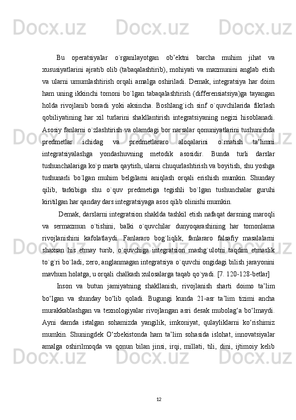 Bu   operatsiyalar   o`rganilayotgan   ob’ektni   barcha   muhim   jihat   va
xususiyatlarini   ajratib   olib   (tabaqalashtirib),   mohiyati   va   mazmunini   anglab   etish
va   ularni   umumlashtirish   orqali   amalga   oshiriladi.   Demak,   integratsiya   har   doim
ham   uning   ikkinchi   tomoni   bo`lgan   tabaqalashtirish   (differensiatsiya)ga   tayangan
holda   rivojlanib   boradi   yoki   aksincha.   Boshlang`ich   sinf   o`quvchilarida   fikrlash
qobiliyatining   har   xil   turlarini   shakllantirish   integratsiyaning   negizi   hisoblanadi.
Asosiy fanlarni o`zlashtirish va olamdagi bor narsalar qonuniyatlarini tushunishda
predmetlar   ichidag   va   predmetlararo   aloqalarini   o`rnatish   ta’limni
integratsiyalashga   yondashuvning   metodik   asosidir.   Bunda   turli   darslar
tushunchalariga ko`p marta qaytish, ularni chuqurlashtirish va boyitish, shu yoshga
tushunarli   bo`lgan   muhim   belgilarni   aniqlash   orqali   erishish   mumkin.   Shunday
qilib,   tarkibiga   shu   o`quv   predmetiga   tegishli   bo`lgan   tushunchalar   guruhi
kiritilgan har qanday dars integratsiyaga asos qilib olinishi mumkin. 
  Demak, darslarni integratsion shaklda tashkil etish nafaqat darsning maroqli
va   sermazmun   o`tishini,   balki   o`quvchilar   dunyoqarashining   har   tomonlama
rivojlanishini   kafolatlaydi.   Fanlararo   bog`liqlik,   fanlararo   falsafiy   masalalarni
shaxsan   his   etmay   turib,   o`quvchiga   integratsion   mashg`ulotni   taqdim   etmaslik
to`g`ri bo`ladi, zero, anglanmagan integratsiya o`quvchi ongidagi bilish jarayonini
mavhum holatga, u orqali chalkash xulosalarga taqab qo`yadi. [7. 120-128-betlar]
Inson   va   butun   jamiyatning   shakllanish,   rivojlanish   sharti   doimo   ta’lim
bo‘lgan   va   shunday   bo‘lib   qoladi.   Bugungi   kunda   21-asr   ta’lim   tizimi   ancha
murakkablashgan   va   texnologiyalar   rivojlangan   asri   desak   mubolag‘a   bo‘lmaydi.
Ayni   damda   istalgan   sohamizda   yangilik,   imkoniyat,   qulayliklarni   ko‘rishimiz
mumkin.   Shuningdek   O‘zbekistonda   ham   ta’lim   sohasida   islohat,   innovatsiyalar
amalga   oshirilmoqda   va   qonun   bilan   jinsi,   irqi,   millati,   tili,   dini,   ijtimoiy   kelib
12 