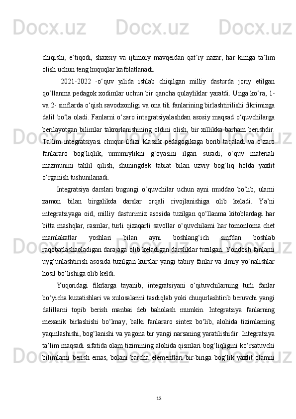 chiqishi,   e tiqodi,   shaxsiy   va   ijtimoiy   mavqeidan   qat iy   nazar,   har   kimga   ta limʼ ʼ ʼ
olish uchun teng huquqlar kafolatlanadi.
  2021-2022   -o‘quv   yilida   ishlab   chiqilgan   milliy   dasturda   joriy   etilgan
qo‘llanma pedagok xodimlar uchun bir qancha qulayliklar yaratdi. Unga ko‘ra, 1-
va 2- sinflarda o‘qish savodxonligi va ona tili fanlarining birlashtirilishi fikrimizga
dalil bo‘la oladi. Fanlarni o‘zaro integratsiyalashdan asosiy maqsad o‘quvchilarga
berilayotgan   bilimlar   takrorlanishining   oldini   olish,   bir   xillikka   barham   berishdir.
Ta’lim   integratsiyasi   chuqur   ildizi   klassik   pedagogikaga   borib   taqaladi   va   o‘zaro
fanlararo   bog‘liqlik,   umumiylikni   g‘oyasini   ilgari   suradi,   o‘quv   materiali
mazmunini   tahlil   qilish,   shuningdek   tabiat   bilan   uzviy   bog‘liq   holda   yaxlit
o‘rganish tushunilanadi. 
Integratsiya   darslari   bugungi   o‘quvchilar   uchun   ayni   muddao   bo‘lib,   ularni
zamon   bilan   birgalikda   darslar   orqali   rivojlanishiga   olib   keladi.   Ya’ni
integratsiyaga   oid,   milliy   dasturimiz   asosida   tuzilgan   qo‘llanma   kitoblardagi   har
bitta  mashqlar,   rasmlar,  turli   qizaqarli   savollar   o‘quvchilarni   har   tomonloma   chet
mamlakatlar   yoshlari   bilan   ayni   boshlang‘ich   sinfdan   boshlab
raqobatlashaoladigan darajaga olib keladigan darsliklar tuzilgan. Yondosh fanlarni
uyg‘unlashtirish   asosida   tuzilgan   kurslar   yangi   tabiiy   fanlar   va   ilmiy   yo‘nalishlar
hosil bo‘lishiga olib keldi. 
Yuqoridagi   fikrlarga   tayanib,   integratsiyani   o‘qituvchilarning   turli   fanlar
bo‘yicha kuzatishlari va xulosalarini tasdiqlab yoki chuqurlashtirib beruvchi yangi
dalillarni   topib   berish   manbai   deb   baholash   mumkin.   Integratsiya   fanlarning
mexanik   birlashishi   bo‘lmay,   balki   fanlararo   sintez   bo‘lib,   alohida   tizimlarning
yaqinlashishi, bog‘lanishi va yagona bir yangi narsaning yaratilishidir. Integratsiya
ta’lim maqsadi sifatida olam tizimining alohida qismlari bog‘liqligini ko‘rsatuvchi
bilimlarni   berish   emas,   bolani   barcha   elementlari   bir-biriga   bog‘lik   yaxlit   olamni
13 