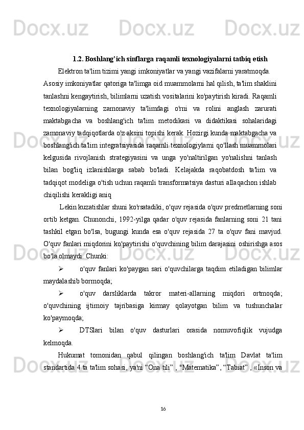 1.2. Boshlang’ich sinflarga raqamli texnologiyalarni tatbiq etish
Elektron ta'lim tizimi yangi imkoniyatlar va yangi vazifalarni yaratmoqda.
Asosiy imkoniyatlar qatoriga ta'limga oid muammolarni hal qilish, ta'lim shaklini
tanlashni kengaytirish, bilimlarni uzatish vositalarini ko'paytirish kiradi. Raqamli
texnologiyalarning   zamonaviy   ta'limdagi   o'rni   va   rolini   anglash   zarurati
maktabgacha   va   boshlang'ich   ta'lim   metodikasi   va   didaktikasi   sohalaridagi
zamonaviy tadqiqotlarda o'z aksini topishi kerak. Hozirgi kunda maktabgacha va
boshlang'ich ta'lim integratsiyasida raqamli texnologiylarni qo'llash muammolari
kelgusida   rivojlanish   strategiyasini   va   unga   yo'naltirilgan   yo'nalishni   tanlash
bilan   bog'liq   izlanishlarga   sabab   bo'ladi.   Kelajakda   raqobatdosh   ta'lim   va
tadqiqot modeliga o'tish uchun raqamli transformatsiya dasturi allaqachon ishlab
chiqilishi kerakligi aniq
 Lekin kuzatishlar shuni ko'rsatadiki, o'quv rejasida o'quv predmetlarning soni
ortib   ketgan.   Chunonchi,   1992-yilga   qadar   o'quv   rejasida   fanlarning   soni   21   tani
tashkil   etgan   bo'lsa,   bugungi   kunda   esa   o'quv   rejasida   27   ta   o'quv   fani   mavjud.
O'quv fanlari miqdorini ko'paytirishi o'quvchining bilim darajasini oshirishga asos
bo'la olmaydi. Chunki: 
 o ' quv   fanlari   ko ' paygan   sari   o ' quvchilarga   taqdim   etiladigan   bilimlar
maydalashib bormoqda; 
 o'quv   darsliklarda   takror   materi-allarning   miqdori   ortmoqda;
o'quvchining   ijtimoiy   tajribasiga   kirmay   qolayotgan   bilim   va   tushunchalar
ko'paymoqda; 
 DTSlari   bilan   o'quv   dasturlari   orasida   nomuvofiqlik   vujudga
kelmoqda. 
Hukumat   tomonidan   qabul   qilingan   boshlang'ich   ta'lim   Davlat   ta'lim
standartida 4 ta ta'lim sohasi, ya'ni “Ona tili” , "Matematika”, “Tabiat” , «Inson va
16 