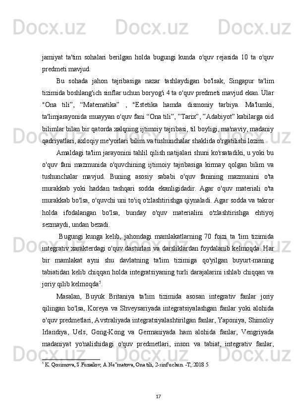 jamiyat   ta'tim   sohalari   berilgan   holda   bugungi   kunda   o'quv   rejasida   10   ta   o'quv
predmeti mavjud. 
Bu   sohada   jahon   tajribasiga   nazar   tashlaydigan   bo'lsak,   Singapur   ta'lim
tizimida boshlang'ich sinflar uchun boryog'i 4 ta o'quv predmeti mavjud ekan. Ular
"Ona   tili”,   “Matematika”   ,   "Estetika   hamda   dismoniy   tarbiya.   Ma'lumki,
ta'limjarayonida muayyan o'quv fani “Ona tili”, ”Tarix”, ”Adabiyot” kabilarga oid
bilimlar bilan bir qatorda xalqning ijtimoiy tajribasi, til boyligi, ma'naviy, madaniy
qadriyatlari, axloqiy me'yorlari bilim va tushunchalar shaklida o'rgatilishi lozim. 
Amaldagi ta'lim jarayonini tahlil qilish natijalari shuni ko'rsatadiki, u yoki bu
o'quv   fani   mazmunida   o'quvchining   ijtimoiy   tajribasiga   kirmay   qolgan   bilim   va
tushunchalar   mavjud.   Buning   asosiy   sababi   o'quv   fanining   mazmunini   o'ta
murakkab   yoki   haddan   tashqari   sodda   ekanligidadir.   Agar   o'quv   materiali   o'ta
murakkab bo'lsa, o'quvchi uni to'iq o'zlashtirishga qiynaladi. Agar sodda va takror
holda   ifodalangan   bo ' lsa,   bunday   o ' quv   materialini   o ' zlashtirishga   ehtiyoj
sezmaydi, undan bezadi. 
  Bugungi   kunga   kelib,   jahondagi   mamlakatlarning   70   foizi   ta   'lim   tizimida
integrativ xarakterdagi o'quv dasturlari va darsliklardan foydalanib kelmoqda. Har
bir   mamlakat   ayni   shu   davlatning   ta'lim   tizimiga   qo'yilgan   buyurt-maning
tabiatidan kelib chiqqan holda integratsiyaning turli darajalarini ishlab chiqqan va
joriy qilib kelmoqda 5
. 
Masalan,   Buyuk   Britaniya   ta'lim   tizimida   asosan   integrativ   fanlar   joriy
qilingan   bo'lsa,   Koreya   va   Shveysariyada   integratsiyalashgan   fanlar   yoki   alohida
o'quv predmetlari, Avstraliyada integratsiyalashtirilgan fanlar, Yaponiya, Shimoliy
Irlandiya,   Uels,   Gong-Kong   va   Germaniyada   ham   alohida   fanlar,   Vengriyada
madaniyat   yo'nalishidagi   o'quv   predmetlari,   inson   va   tabiat,   integrativ   fanlar,
5
  K. Qosimova, S.Fuzailov, A.Ne matova, Ona tili, 2-sinf uchun. -T,:2018 5‟
17 
