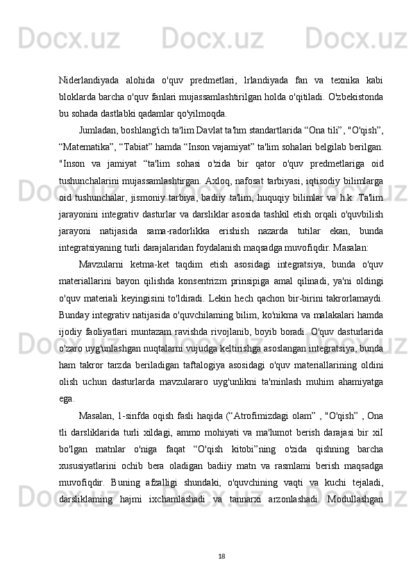 Niderlandiyada   alohida   o'quv   predmetlari,   lrlandiyada   fan   va   texnika   kabi
bloklarda barcha o'quv fanlari mujassamlashtirilgan holda o'qitiladi. O'zbekistonda
bu sohada dastlabki qadamlar qo'yilmoqda. 
Jumladan, boshlang'ich ta'lim Davlat ta'hm standartlarida “Ona tili”, "O'qish”,
“Matematika”, “Tabiat” hamda “Inson vajamiyat” ta'lim sohalari belgilab berilgan.
"Inson   va   jamiyat   “ta'lim   sohasi   o ' zida   bir   qator   o ' quv   predmetlariga   oid
tushunchalarini  mujassamlashtirgan.  Axloq, nafosat  tarbiyasi,  iqtisodiy bilimlarga
oid   tushunchalar,   jismoniy   tarbiya,   badiiy   ta'lim,   huquqiy   bilimlar   va   h.k.   Ta'lim
jarayonini integrativ dasturlar va darsliklar asosida  tashkil etish orqali o'quvbilish
jarayoni   natijasida   sama-radorlikka   erishish   nazarda   tutilar   ekan,   bunda
integratsiyaning turli darajalaridan foydalanish maqsadga muvofiqdir. Masalan: 
Mavzularni   ketma-ket   taqdim   etish   asosidagi   integratsiya,   bunda   o'quv
materiallarini   bayon   qilishda   konsentrizm   prinsipiga   amal   qilinadi,   ya'ni   oldingi
o'quv  materiali   keyingisini   to'ldiradi.  Lekin  hech  qachon bir-birini  takrorlamaydi.
Bunday integrativ natijasida o'quvchilaming bilim, ko'nikma va malakalari hamda
ijodiy faoliyatlari  muntazam  ravishda rivojlanib, boyib boradi. O'quv dasturlarida
o'zaro uyg'unlashgan nuqtalarni vujudga keltirishga asoslangan integratsiya, bunda
ham   takror   tarzda   beriladigan   taftalogiya   asosidagi   o'quv   materiallarining   oldini
olish   uchun   dasturlarda   mavzulararo   uyg'unlikni   ta'minlash   muhim   ahamiyatga
ega. 
Masalan,  1-sinfda oqish fasli  haqida (“Atrofimizdagi  olam” , "O'qish” , Ona
tli   darsliklarida   turli   xildagi,   ammo   mohiyati   va   ma'lumot   berish   darajasi   bir   xiI
bo'lgan   matnlar   o'niga   faqat   “O'qish   kitobi”ning   o'zida   qishning   barcha
xususiyatlarini   ochib   bera   oladigan   badiiy   matn   va   rasmlami   berish   maqsadga
muvofiqdir.   Buning   afzalligi   shundaki,   o'quvchining   vaqti   va   kuchi   tejaladi,
darsliklaming   hajmi   ixchamlashadi   va   tannarxi   arzonlashadi.   Modullashgan
18 