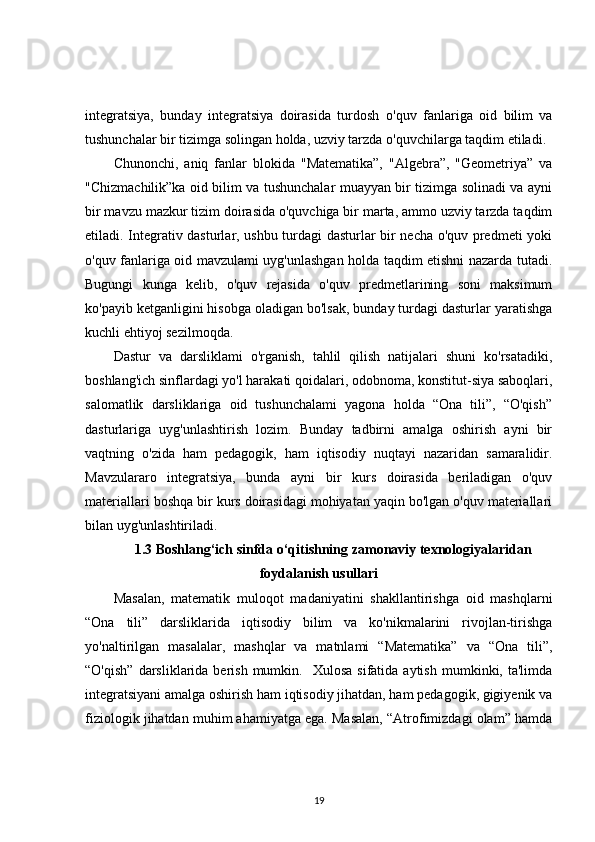 integratsiya,   bunday   integratsiya   doirasida   turdosh   o ' quv   fanlariga   oid   bilim   va
tushunchalar bir tizimga solingan holda, uzviy tarzda o ' quvchilarga taqdim etiladi. 
Chunonchi,   aniq   fanlar   blokida   "Matematika”,   "Algebra”,   "Geometriya”   va
"Chizmachilik”ka oid bilim va tushunchalar muayyan bir tizimga solinadi va ayni
bir mavzu mazkur tizim doirasida o'quvchiga bir marta, ammo uzviy tarzda taqdim
etiladi. Integrativ dasturlar, ushbu turdagi dasturlar bir necha o'quv predmeti yoki
o'quv fanlariga oid mavzulami uyg'unlashgan holda taqdim etishni nazarda tutadi.
Bugungi   kunga   kelib,   o'quv   rejasida   o'quv   predmetlarining   soni   maksimum
ko'payib ketganligini hisobga oladigan bo'lsak, bunday turdagi dasturlar yaratishga
kuchli ehtiyoj sezilmoqda. 
Dastur   va   darsliklami   o'rganish,   tahlil   qilish   natijalari   shuni   ko'rsatadiki,
boshlang'ich sinflardagi yo'l harakati qoidalari, odobnoma, konstitut-siya saboqlari,
salomatlik   darsliklariga   oid   tushunchalami   yagona   holda   “Ona   tili”,   “O'qish”
dasturlariga   uyg'unlashtirish   lozim.   Bunday   tadbirni   amalga   oshirish   ayni   bir
vaqtning   o'zida   ham   pedagogik,   ham   iqtisodiy   nuqtayi   nazaridan   samaralidir.
Mavzulararo   integratsiya,   bunda   ayni   bir   kurs   doirasida   beriladigan   o'quv
materiallari boshqa bir kurs doirasidagi mohiyatan yaqin bo'lgan o'quv materiallari
bilan uyg'unlashtiriladi. 
1.3  Boshlang‘ich sinfda o‘qitishning zamonaviy texnologiyalaridan
foydalanish usullari
Masalan,   matematik   muloqot   madaniyatini   shakllantirishga   oid   mashqlarni
“Ona   tili”   darsliklarida   iqtisodiy   bilim   va   ko'nikmalarini   rivojlan-tirishga
yo'naltirilgan   masalalar,   mashqlar   va   matnlami   “Matematika”   va   “Ona   tili”,
“O'qish”   darsliklarida  berish   mumkin.    Xulosa  sifatida  aytish   mumkinki,  ta'limda
integratsiyani amalga oshirish ham iqtisodiy jihatdan, ham pedagogik, gigiyenik va
fiziologik jihatdan muhim ahamiyatga ega. Masalan, “Atrofimizdagi olam” hamda
19 