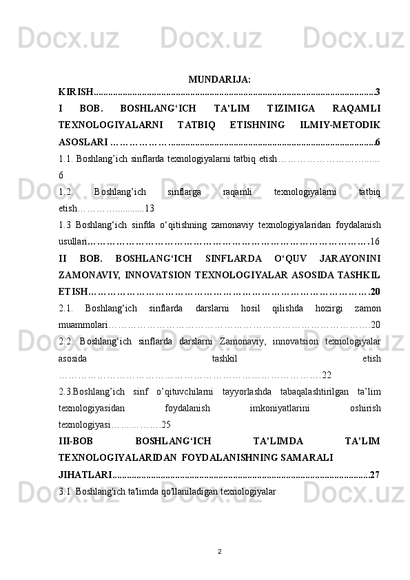 MUNDARIJA:
KIRISH.....................................................................................................................3
I   BOB.   BOSHLANG‘ICH   TA’LIM   TIZIMIGA   RAQAMLI
TEXNOLOGIYALARNI   TATBIQ   ETISHNING   ILMIY-METODIK
ASOSLARI ………………......................................................................................6
1.1. Boshlang’ich sinflarda texnologiyalarni tatbiq etish ………………………...…
6
1.2.   Boshlang’ich   sinflarga   raqamli   texnologiyalarni   tatbiq
etish …………............13
1.3   Boshlang‘ich   sinfda   o‘qitishning   zamonaviy   texnologiyalaridan   foydalanish
usullari ……………………………………………………………………………. 16
II   BOB.   BOSHLANG‘ICH   SINFLARDA   O‘QUV   JARAYONINI
ZAMONAVIY,   INNOVATSION   TEXNOLOGIYALAR  ASOSIDA  TASHKIL
ETISH …………………………………………………………………………….20
2.1.   Boshlang‘ich   sinflarda   darslarni   hosil   qilishda   hoz i rgi   zamon
muammolari ……………………………………………………………………….20
2.2.   Boshlang‘ich   sinflarda   darslarni   Zamonaviy,   innovatsion   texnologiyalar
asosida   tashkil   etish
……………………………………………………………………….22
2.3.Boshlang’ich   sinf   o’qituvchilarni   tayyorlashda   tabaqalashtirilgan   ta’lim
texnologiyasidan   foydalanish   imkoniyatlarini   oshirish
texnologiyasi…………….25
III-BOB   BОSHLANG‘ICH   TA’LIMDA   TA’LIM
TЕХNОLОGIYALARIDAN  FOYDALANISHNING SAMARALI
JIHATLARI...........................................................................................................27
3.1.  Boshlang'ich  ta'limda qo'llaniladigan texnologiyalar
2 