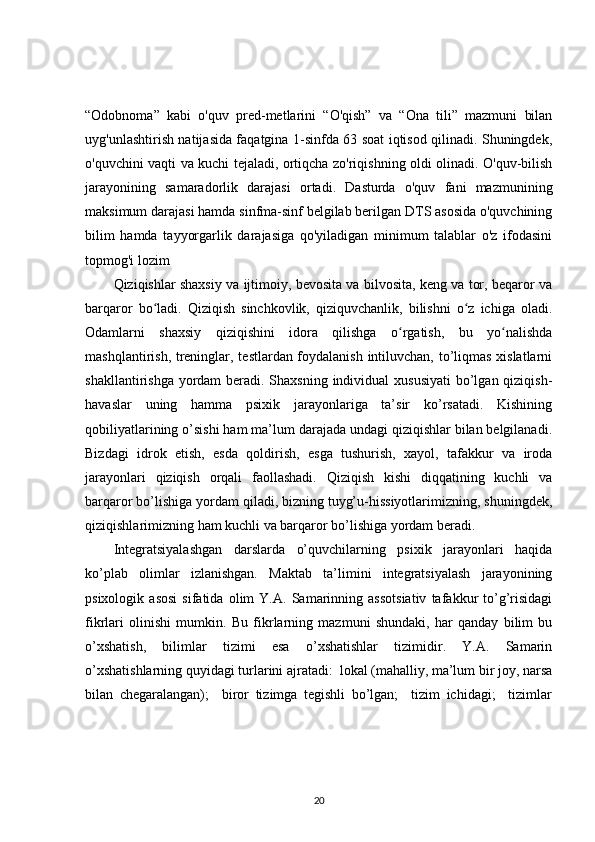 “Odobnoma”   kabi   o'quv   pred-metlarini   “O'qish”   va   “Ona   tili”   mazmuni   bilan
uyg'unlashtirish natijasida faqatgina 1-sinfda 63 soat iqtisod qilinadi. Shuningdek,
o'quvchini vaqti va kuchi tejaladi, ortiqcha zo'riqishning oldi olinadi. O'quv-bilish
jarayonining   samaradorlik   darajasi   ortadi.   Dasturda   o'quv   fani   mazmunining
maksimum darajasi hamda sinfma-sinf belgilab berilgan DTS asosida o'quvchining
bilim   hamda   tayyorgarlik   darajasiga   qo'yiladigan   minimum   talablar   o'z   ifodasini
topmog'i lozim
Qiziqishlar shaxsiy va ijtimoiy, bevosita va bilvosita, keng va tor, beqaror va
barqaror   bo ladi.   Qiziqish   sinchkovlik,   qiziquvchanlik,   bilishni   o z   ichiga   oladi.ʻ ʻ
Odamlarni   shaxsiy   qiziqishini   idora   qilishga   o rgatish,   bu   yo nalishda	
ʻ ʻ
mashqlantirish, treninglar, testlardan foydalanish intiluvchan, to’liqmas xislatlarni
shakllantirishga yordam beradi. Shaxsning individual  xususiyati  bo’lgan qiziqish-
havaslar   uning   hamma   psixik   jarayonlariga   ta’sir   ko’rsatadi.   Kishining
qobiliyatlarining o’sishi ham ma’lum darajada undagi qiziqishlar bilan belgilanadi.
Bizdagi   idrok   etish,   esda   qoldirish,   esga   tushurish,   xayol,   tafakkur   va   iroda
jarayonlari   qiziqish   orqali   faollashadi.   Qiziqish   kishi   diqqatining   kuchli   va
barqaror bo’lishiga yordam qiladi, bizning tuyg’u-hissiyotlarimizning, shuningdek,
qiziqishlarimizning ham kuchli va barqaror bo’lishiga yordam beradi. 
Integratsiyalashgan   darslarda   o’quvchilarning   psixik   jarayonlari   haqida
ko’plab   olimlar   izlanishgan.   Maktab   ta’limini   integratsiyalash   jarayonining
psixologik   asosi   sifatida   olim   Y.A.   Samarinning   assotsiativ   tafakkur   to’g’risidagi
fikrlari   olinishi   mumkin.   Bu   fikrlarning   mazmuni   shundaki,   har   qanday   bilim   bu
o’xshatish,   bilimlar   tizimi   esa   o’xshatishlar   tizimidir.   Y.A.   Samarin
o’xshatishlarning quyidagi turlarini ajratadi:  lokal (mahalliy, ma’lum bir joy, narsa	

bilan   chegaralangan);     biror   tizimga   tegishli   bo’lgan;     tizim   ichidagi;     tizimlar	
  
20 