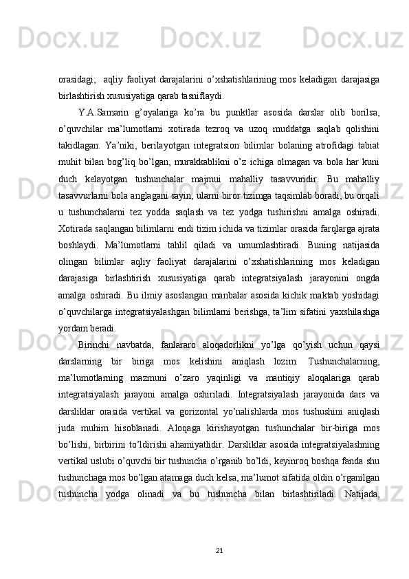 orasidagi;     aqliy   faoliyat   darajalarini   o’xshatishlarining   mos   keladigan   darajasiga
birlashtirish xususiyatiga qarab tasniflaydi. 
Y.A.Samarin   g’oyalariga   ko’ra   bu   punktlar   asosida   darslar   olib   borilsa,
o’quvchilar   ma’lumotlarni   xotirada   tezroq   va   uzoq   muddatga   saqlab   qolishini
takidlagan.   Ya’niki,   berilayotgan   integratsion   bilimlar   bolaning   atrofidagi   tabiat
muhit   bilan   bog’liq   bo’lgan,   murakkablikni   o’z   ichiga   olmagan   va   bola   har   kuni
duch   kelayotgan   tushunchalar   majmui   mahalliy   tasavvuridir.   Bu   mahalliy
tasavvurlarni bola anglagani sayin, ularni biror tizimga taqsimlab boradi, bu orqali
u   tushunchalarni   tez   yodda   saqlash   va   tez   yodga   tushirishni   amalga   oshiradi.
Xotirada saqlangan bilimlarni endi tizim ichida va tizimlar orasida farqlarga ajrata
boshlaydi.   Ma’lumotlarni   tahlil   qiladi   va   umumlashtiradi.   Buning   natijasida
olingan   bilimlar   aqliy   faoliyat   darajalarini   o’xshatishlarining   mos   keladigan
darajasiga   birlashtirish   xususiyatiga   qarab   integratsiyalash   jarayonini   ongda
amalga   oshiradi.   Bu   ilmiy   asoslangan   manbalar   asosida   kichik   maktab   yoshidagi
o’quvchilarga   integratsiyalashgan   bilimlarni   berishga,   ta’lim   sifatini   yaxshilashga
yordam beradi. 
Birinchi   navbatda,   fanlararo   aloqadorlikni   yo’lga   qo’yish   uchun   qaysi
darslarning   bir   biriga   mos   kelishini   aniqlash   lozim.   Tushunchalarning,
ma’lumotlarning   mazmuni   o’zaro   yaqinligi   va   mantiqiy   aloqalariga   qarab
integratsiyalash   jarayoni   amalga   oshiriladi.   Integratsiyalash   jarayonida   dars   va
darsliklar   orasida   vertikal   va   gorizontal   yo’nalishlarda   mos   tushushini   aniqlash
juda   muhim   hisoblanadi.   Aloqaga   kirishayotgan   tushunchalar   bir-biriga   mos
bo’lishi,   birbirini   to’ldirishi   ahamiyatlidir.   Darsliklar   asosida   integratsiyalashning
vertikal uslubi o’quvchi bir tushuncha o’rganib bo’ldi, keyinroq boshqa fanda shu
tushunchaga mos bo’lgan atamaga duch kelsa, ma’lumot sifatida oldin o’rganilgan
tushuncha   yodga   olinadi   va   bu   tushuncha   bilan   birlashtiriladi.   Natijada,
21 