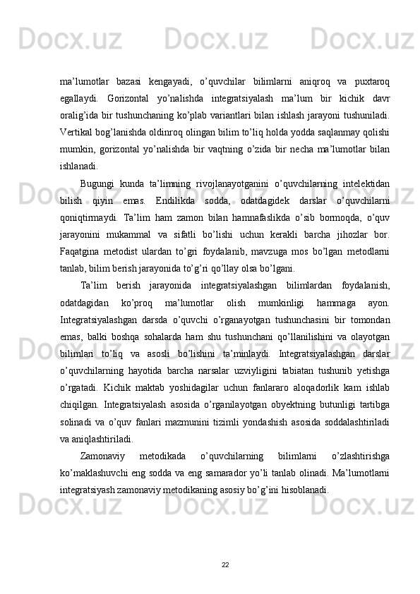 ma’lumotlar   bazasi   kengayadi,   o’quvchilar   bilimlarni   aniqroq   va   puxtaroq
egallaydi.   Gorizontal   yo’nalishda   integratsiyalash   ma’lum   bir   kichik   davr
oralig’ida bir tushunchaning ko’plab variantlari bilan ishlash jarayoni tushuniladi.
Vertikal bog’lanishda oldinroq olingan bilim to’liq holda yodda saqlanmay qolishi
mumkin,   gorizontal   yo’nalishda   bir   vaqtning   o’zida   bir   necha   ma’lumotlar   bilan
ishlanadi. 
Bugungi   kunda   ta’limning   rivojlanayotganini   o’quvchilarning   intelektidan
bilish   qiyin   emas.   Endilikda   sodda,   odatdagidek   darslar   o’quvchilarni
qoniqtirmaydi.   Ta’lim   ham   zamon   bilan   hamnafaslikda   o’sib   bormoqda,   o’quv
jarayonini   mukammal   va   sifatli   bo’lishi   uchun   kerakli   barcha   jihozlar   bor.
Faqatgina   metodist   ulardan   to’gri   foydalanib,   mavzuga   mos   bo’lgan   metodlarni
tanlab, bilim berish jarayonida to’g’ri qo’llay olsa bo’lgani. 
Ta’lim   berish   jarayonida   integratsiyalashgan   bilimlardan   foydalanish,
odatdagidan   ko’proq   ma’lumotlar   olish   mumkinligi   hammaga   ayon.
Integratsiyalashgan   darsda   o’quvchi   o’rganayotgan   tushunchasini   bir   tomondan
emas,   balki   boshqa   sohalarda   ham   shu   tushunchani   qo’llanilishini   va   olayotgan
bilimlari   to’liq   va   asosli   bo’lishini   ta’minlaydi.   Integratsiyalashgan   darslar
o’quvchilarning   hayotida   barcha   narsalar   uzviyligini   tabiatan   tushunib   yetishga
o’rgatadi.   Kichik   maktab   yoshidagilar   uchun   fanlararo   aloqadorlik   kam   ishlab
chiqilgan.   Integratsiyalash   asosida   o’rganilayotgan   obyektning   butunligi   tartibga
solinadi   va   o’quv   fanlari   mazmunini   tizimli   yondashish   asosida   soddalashtiriladi
va aniqlashtiriladi. 
Zamonaviy   metodikada   o’quvchilarning   bilimlarni   o’zlashtirishga
ko’maklashuvchi  eng sodda va eng samarador yo’li tanlab olinadi. Ma’lumotlarni
integratsiyash zamonaviy metodikaning asosiy bo’g’ini hisoblanadi. 
22 