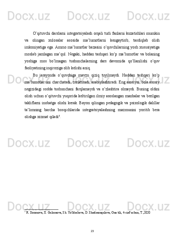 O’qituvchi darslarni integratsiyalash orqali turli fanlarni kuzatishlari mumkin
va   olingan   xulosalar   asosida   ma’lumotlarni   kengaytirib,   tasdiqlab   olish
imkoniyatiga ega. Ammo ma’lumotlar bazasini o’quvchilarning yosh xususiyatiga
moslab   jamlagan   ma’qul.   Negaki,   haddan   tashqari   ko’p   ma’lumotlar   va   bolaning
yoshiga   mos   bo’lmagan   tushunchalarning   dars   davomida   qo’llanilishi   o’quv
faoliyatining inqiroziga olib kelishi aniq. 
Bu   jarayonda   o’quvchiga   mavzu   qiziq   tuyilmaydi.   Haddan   tashqari   ko’p
ma’lumotlar uni charchatadi, zeriktiradi, asabiylashtiradi. Eng asosiysi, bola asosiy
negizidagi   sodda   tushunchani   farqlamaydi   va   o’zlashtira   olmaydi.   Buning   oldini
olish uchun o’qituvchi yuqorida keltirilgan ilmiy asoslangan manbalar va berilgan
takliflarni   inobatga   olishi   kerak.   Bayon   qilingan   pedagogik   va   psixologik   dalillar
ta’limning   barcha   bosqichlarida   integratsiyalashning   mazmunini   yoritib   bera
olishga xizmat qiladi 6
.  
6
  R. Ikromova, X. Gulomova, Sh. Yo ' ldosheva, D. Shodmonqulova, Ona tili, 4-sinf uchun, T.,2020 
23 