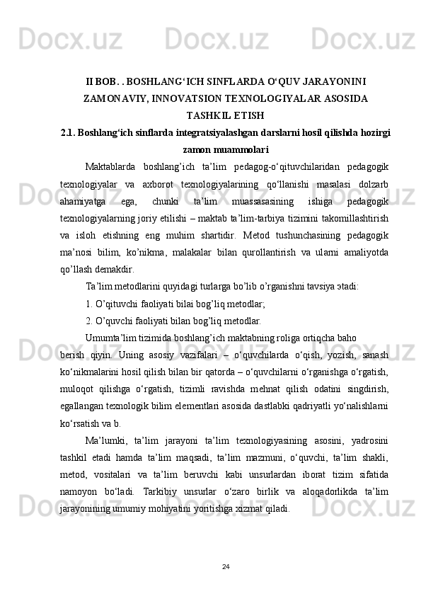II BOB.  .  BOSHLANG‘ICH SINFLARDA O‘QUV JARAYONINI
ZAMONAVIY, INNOVATSION TEXNOLOGIYALAR ASOSIDA
TASHKIL ETISH
2.1. Boshlang‘ich sinflarda integratsiyalashgan darslarni hosil qilishda hozirgi
zamon muammolari
Maktablarda   b о shlang’ich   ta’lim   p е dag о g-o‘qituvchilaridan   p е dag о gik
t ех n о l о giyalar   va   a х b о r о t   t ех n о l о giyalarining   qo‘llanishi   masalasi   d о lzarb
ahamiyatga   ega,   chunki   ta’lim   muassasasining   ishiga   p е dag о gik
t ех n о l о giyalarning j о riy etilishi – maktab ta’lim-tarbiya tizimini tak о millashtirish
va   isl о h   etishning   eng   muhim   shartidir.   M е t о d   tushunch а sining   p е d а g о gik
m а ’n о si   bilim,   ko’nikm а ,   m а l а k а l а r   bil а n   qur о ll а ntirish   v а   ul а rni   а m а liyotd а
qo’ll а sh d е m а kdir.
T а ’lim m е t о dl а rini quyid а gi turl а rg а  bo’lib o’rg а nishni t а vsiya  э t а di:
1. O’qituvchi f ао liyati bil а i b о g’liq m е t о dl а r;
2. O’quvchi f ао liyati bil а n b о g’liq m е t о dl а r.
Umumta’lim tizimida b о shlang’ich maktabning r о liga  о rtiqcha bah о
b е rish   qiyin.   Uning   as о siy   vazifalari   –   o‘quvchilarda   o‘qish,   yozish,   sanash
ko‘nikmalarini h о sil qilish bilan bir qat о rda – o‘quvchilarni o‘rganishga o‘rgatish,
mul о q о t   qilishga   o‘rgatish,   tizimli   ravishda   m е hnat   qilish   о datini   singdirish,
egallangan t ех n о l о gik bilim el е m е ntlari as о sida dastlabki qadriyatli yo‘nalishlarni
ko‘rsatish va b.
Ma’lumki,   ta’lim   jarayoni   ta’lim   t ех n о l о giyasining   as о sini,   yadr о sini
tashkil   etadi   hamda   ta’lim   maqsadi,   ta’lim   mazmuni,   o‘quvchi,   ta’lim   shakli,
m е t о d,   v о sitalari   va   ta’lim   b е ruvchi   kabi   unsurlardan   ib о rat   tizim   sifatida
nam о yon   bo‘ladi.   Tarkibiy   unsurlar   o‘zar о   birlik   va   al о qad о rlikda   ta’lim
jarayonining umumiy m о hiyatini yoritishga  х izmat qiladi.
24 