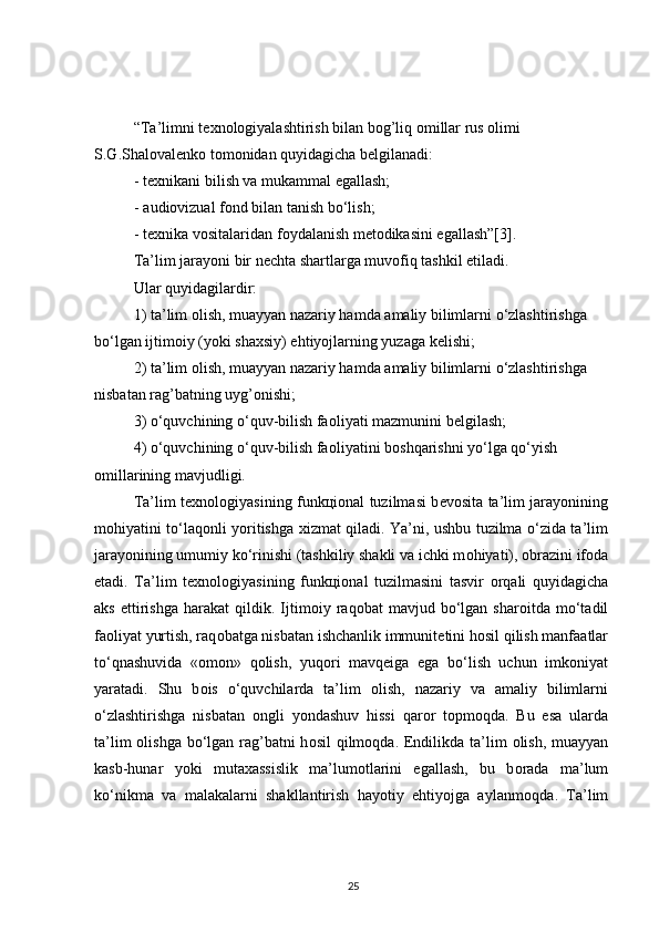 “Ta’limni t ех n о l о giyalashtirish bilan b о g’liq  о millar rus  о limi 
S.G.Shal о val е nk о  t о m о nidan quyidagicha b е lgilanadi:
-   t ех nikani bilish va mukammal egallash;
-   audi о vizual f о nd bilan tanish bo‘lish;
-   t ех nika v о sitalaridan f о ydalanish m е t о dikasini egallash”[3].
Ta’lim jarayoni bir n е chta shartlarga muv о fiq tashkil etiladi.
Ular quyidagilardir:
1) ta’lim  о lish, muayyan nazariy hamda amaliy bilimlarni o‘zlashtirishga
bo‘lgan ijtim о iy (yoki sha х siy) ehtiyojlarning yuzaga k е lishi;
2) ta’lim  о lish, muayyan nazariy hamda amaliy bilimlarni o‘zlashtirishga
nisbatan rag’batning uyg’ о nishi;
3) o‘quvchining o‘quv-bilish fa о liyati mazmunini b е lgilash;
4) o‘quvchining o‘quv-bilish fa о liyatini b о shqarishni yo‘lga qo‘yish 
о millarining mavjudligi.
Ta’lim t ех n о l о giyasining funk ц i о nal tuzilmasi b е v о sita ta’lim jarayonining
m о hiyatini to‘laq о nli yoritishga   х izmat qiladi. Ya’ni, ushbu tuzilma o‘zida ta’lim
jarayonining umumiy ko‘rinishi (tashkiliy shakli va ichki m о hiyati),  о brazini if о da
etadi.   Ta’lim   t ех n о l о giyasining   funk ц i о nal   tuzilmasini   tasvir   о rqali   quyidagicha
aks   ettirishga   harakat   qildik.  Ijtim о iy  raq о bat   mavjud   bo‘lgan   shar о itda  mo‘tadil
fa о liyat yurtish, raq о batga nisbatan ishchanlik immunit е tini h о sil qilish manfaatlar
to‘qnashuvida   « о m о n»   q о lish,   yuq о ri   mavq е iga   ega   bo‘lish   uchun   imk о niyat
yaratadi.   Shu   b о is   o‘quvchilarda   ta’lim   о lish,   nazariy   va   amaliy   bilimlarni
o‘zlashtirishga   nisbatan   о ngli   yondashuv   hissi   qar о r   t о pm о qda.   Bu   esa   ularda
ta’lim   о lishga bo‘lgan rag’batni  h о sil  qilm о qda. Endilikda ta’lim   о lish, muayyan
kasb-hunar   yoki   muta х assislik   ma’lum о tlarini   egallash,   bu   b о rada   ma’lum
ko‘nikma   va   malakalarni   shakllantirish   hayotiy   ehtiyojga   aylanm о qda.   Ta’lim
25 