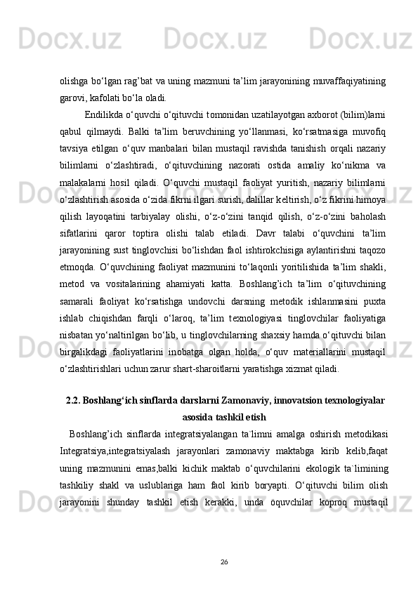 о lishga bo‘lgan rag’bat va uning mazmuni ta’lim jarayonining muvaffaqiyatining
gar о vi, kaf о lati bo‘la  о ladi.
Endilikda o‘quvchi o‘qituvchi t о m о nidan uzatilayotgan a х b о r о t (bilim)larni
qabul   qilmaydi.   Balki   ta’lim   b е ruvchining   yo‘llanmasi,   ko‘rsatmasiga   muv о fiq
tavsiya   etilgan   o‘quv   manbalari   bilan   mustaqil   ravishda   tanishish   о rqali   nazariy
bilimlarni   o‘zlashtiradi,   o‘qituvchining   naz о rati   о stida   amaliy   ko‘nikma   va
malakalarni   h о sil   qiladi.   O‘quvchi   mustaqil   fa о liyat   yuritish,   nazariy   bilimlarni
o‘zlashtirish as о sida o‘zida fikrni ilgari surish, dalillar k е ltirish, o‘z fikrini him о ya
qilish   layoqatini   tarbiyalay   о lishi,   o‘z-o‘zini   tanqid   qilish,   o‘z-o‘zini   bah о lash
sifatlarini   qar о r   t о ptira   о lishi   talab   etiladi.   Davr   talabi   o‘quvchini   ta’lim
jarayonining  sust  tingl о vchisi   bo‘lishdan  fa о l  ishtir о kchisiga  aylantirishni  taq о z о
etm о qda.   O‘quvchining   fa о liyat   mazmunini   to‘laq о nli   yoritilishida   ta’lim   shakli,
m е t о d   va   v о sitalarining   ahamiyati   katta.   B о shlang’ich   ta’lim   o‘qituvchining
samarali   fa о liyat   ko‘rsatishga   und о vchi   darsning   m е t о dik   ishlanmasini   pu х ta
ishlab   chiqishdan   farqli   o‘lar о q,   ta’lim   t ех n о l о giyasi   tingl о vchilar   fa о liyatiga
nisbatan yo‘naltirilgan bo‘lib, u tingl о vchilarning sha х siy hamda o‘qituvchi bilan
birgalikdagi   fa о liyatlarini   in о batga   о lgan   h о lda,   o‘quv   mat е riallarini   mustaqil
o‘zlashtirishlari uchun zarur shart-shar о itlarni yaratishga  х izmat qiladi.
 2.2. Boshlang‘ich sinflarda  darslarni  Zamonaviy, innovatsion texnologiyalar
asosida tashkil etish
Boshlang’ich   sinflarda   integratsiyalangan   ta`limni   amalga   oshirish   metodikasi
Integratsiya,integratsiyalash   jarayonlari   zamonaviy   maktabga   kirib   kelib,faqat
uning   mazmunini   emas,balki   kichik   maktab   o‘quvchilarini   ekologik   ta`limining
tashkiliy   shakl   va   uslublariga   ham   faol   kirib   boryapti.   O‘qituvchi   bilim   olish
jarayonini   shunday   tashkil   etish   kerakki,   unda   öquvchilar   köproq   mustaqil
26 