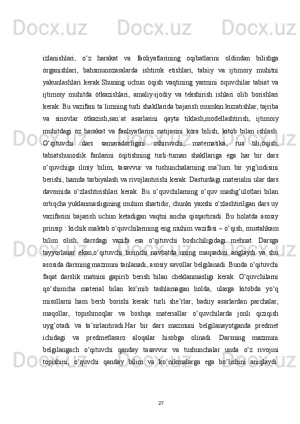 izlanishlari,   o‘z   harakat   va   faoliyatlarining   oqibatlarini   oldindan   bilishga
örganishlari,   bahsmunozaralarda   ishtirok   etishlari,   tabiiy   va   ijtimoiy   muhitni
yakunlashlari   kerak.Shuning   uchun   öqish   vaqtining   yarmini   öquvchilar   tabiat   va
ijtimoiy   muhitda   ötkazishlari,   amaliy-ijodiy   va   tekshirish   ishlari   olib   borishlari
kerak. Bu vazifani ta`limning turli shakllarida bajarish mumkin:kuzatishlar, tajriba
va   sinovlar   ötkazish,san`at   asarlarini   qayta   tiklash,modellashtirish,   ijtimoiy
muhitdagi   öz   harakat   va   faoliyatlarini   natijasini   köra   bilish,   kitob   bilan   ishlash.
O‘qituvchi   dars   samaradorligini   oshiruvchi,   matematika,   rus   tili,öqish,
tabiatshunoslik   fanlarini   öqitishning   turli-tuman   shakllariga   ega   har   bir   dars
o‘quvchiga   ilmiy   bilim,   tasavvur   va   tushunchalarning   ma’lum   bir   yig’indisini
berishi, hamda tarbiyalash va rivojlantirishi kerak. Dasturdagi materialni ular dars
davomida   o‘zlashtirishlari   kerak.   Bu   o‘quvchilarning   o‘quv   mashg’ulotlari   bilan
ortiqcha yuklanmasligining muhim shartidir, chunki yaxshi o‘zlashtirilgan dars uy
vazifasini   bajarish   uchun   ketadigan   vaqtni   ancha   qisqartiradi.   Bu   holatda   asosiy
prinsip : kichik maktab o‘quvchilarining eng muhim vazifasi – o‘qish, mustahkam
bilim   olish,   darsdagi   vazifa   esa   o‘qituvchi   boshchiligidagi   mehnat.   Darsga
tayyorlanar   ekan,o‘qituvchi   birinchi   navbatda   uning   maqsadini   anglaydi   va   shu
asosida darsning mazmuni tanlanadi, asosiy savollar belgilanadi. Bunda o‘qituvchi
faqat   darslik   matnini   gapirib   berish   bilan   cheklanmasligi   kerak.   O‘quvchilarni
qo‘shimcha   material   bilan   ko‘mib   tashlamagan   holda,   ularga   kitobda   yo‘q
misollarni   ham   berib   borishi   kerak:   turli   she’rlar,   badiiy   asarlardan   parchalar,
maqollar,   topishmoqlar   va   boshqa   materiallar   o‘quvchilarda   jonli   qiziqish
uyg’otadi   va   ta’sirlantiradi.Har   bir   dars   mazmuni   belgilanayotganda   predmet
ichidagi   va   predmetlararo   aloqalar   hisobga   olinadi.   Darsning   mazmuni
belgilangach   o‘qituvchi   qanday   tasavvur   va   tushunchalar   unda   o‘z   rivojini
topishini,   o‘quvchi   qanday   bilim   va   ko‘nikmalarga   ega   bo‘lishini   aniqlaydi.
27 