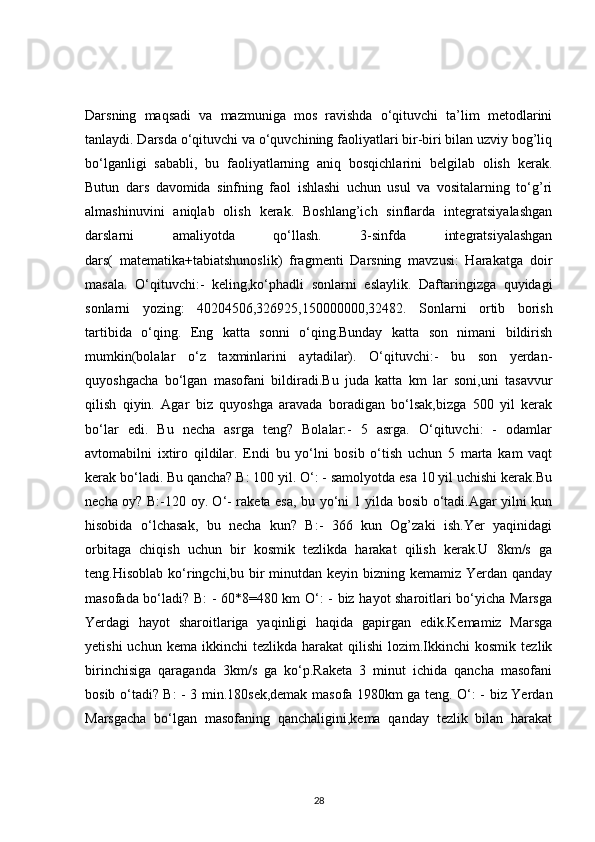 Darsning   maqsadi   va   mazmuniga   mos   ravishda   o‘qituvchi   ta’lim   metodlarini
tanlaydi. Darsda o‘qituvchi va o‘quvchining faoliyatlari bir-biri bilan uzviy bog’liq
bo‘lganligi   sababli,   bu   faoliyatlarning   aniq   bosqichlarini   belgilab   olish   kerak.
Butun   dars   davomida   sinfning   faol   ishlashi   uchun   usul   va   vositalarning   to‘g’ri
almashinuvini   aniqlab   olish   kerak.   Boshlang’ich   sinflarda   integratsiyalashgan
darslarni   amaliyotda   qo‘llash.   3-sinfda   integratsiyalashgan
dars(   matematika+tabiatshunoslik)   fragmenti   Darsning   mavzusi:   Harakatga   doir
masala.   O‘qituvchi:-   keling,ko‘phadli   sonlarni   eslaylik.   Daftaringizga   quyidagi
sonlarni   yozing:   40204506,326925,150000000,32482.   Sonlarni   ortib   borish
tartibida   o‘qing.   Eng   katta   sonni   o‘qing.Bunday   katta   son   nimani   bildirish
mumkin(bolalar   o‘z   taxminlarini   aytadilar).   O‘qituvchi:-   bu   son   yerdan-
quyoshgacha   bo‘lgan   masofani   bildiradi.Bu   juda   katta   km   lar   soni,uni   tasavvur
qilish   qiyin.   Agar   biz   quyoshga   aravada   boradigan   bo‘lsak,bizga   500   yil   kerak
bo‘lar   edi.   Bu   necha   asrga   teng?   Bolalar:-   5   asrga.   O‘qituvchi:   -   odamlar
avtomabilni   ixtiro   qildilar.   Endi   bu   yo‘lni   bosib   o‘tish   uchun   5   marta   kam   vaqt
kerak bo‘ladi. Bu qancha? B: 100 yil. O‘: - samolyotda esa 10 yil uchishi kerak.Bu
necha oy? B:-120 oy. O‘- raketa esa, bu yo‘ni 1 yilda bosib o‘tadi.Agar yilni kun
hisobida   o‘lchasak,   bu   necha   kun?   B:-   366   kun   Og’zaki   ish.Yer   yaqinidagi
orbitaga   chiqish   uchun   bir   kosmik   tezlikda   harakat   qilish   kerak.U   8km/s   ga
teng.Hisoblab ko‘ringchi,bu bir  minutdan keyin bizning kemamiz Yerdan qanday
masofada bo‘ladi? B: - 60*8=480 km O‘: - biz hayot sharoitlari bo‘yicha Marsga
Yerdagi   hayot   sharoitlariga   yaqinligi   haqida   gapirgan   edik.Kemamiz   Marsga
yetishi  uchun  kema   ikkinchi   tezlikda  harakat   qilishi   lozim.Ikkinchi  kosmik   tezlik
birinchisiga   qaraganda   3km/s   ga   ko‘p.Raketa   3   minut   ichida   qancha   masofani
bosib o‘tadi? B: - 3 min.180sek,demak masofa 1980km ga teng. O‘: - biz Yerdan
Marsgacha   bo‘lgan   masofaning   qanchaligini,kema   qanday   tezlik   bilan   harakat
28 