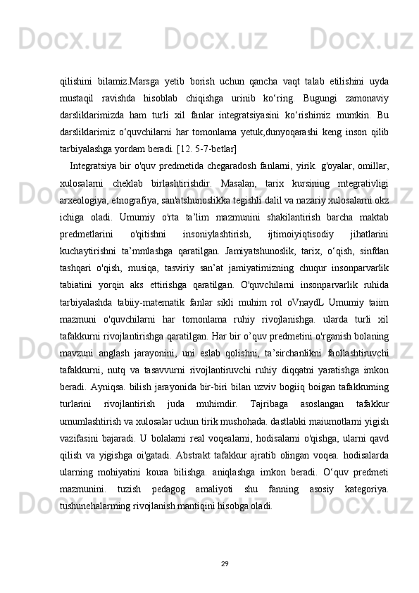 qilishini   bilamiz.Marsga   yetib   borish   uchun   qancha   vaqt   talab   etilishini   uyda
mustaqil   ravishda   hisoblab   chiqishga   urinib   ko‘ring.   Bugungi   zamonaviy
darsliklarimizda   ham   turli   xil   fanlar   integratsiyasini   ko‘rishimiz   mumkin.   Bu
darsliklarimiz   o‘quvchilarni   har   tomonlama   yetuk,dunyoqarashi   keng   inson   qilib
tarbiyalashga yordam beradi. [12. 5-7-betlar]
Integratsiya  bir  o'quv  predmetida chegaradosh   fanlarni, yirik. g'oyalar,  omillar,
xulosalarni   cheklab   birlashtirishdir.   Masalan,   tarix   kursining   mtegrativligi
arxeologiya, etnografiya, san'atshunoslikka tegishli dalil va nazariy xulosalarni okz
ichiga   oladi.   Umumiy   o'rta   ta’lim   mazmunini   shakilantirish   barcha   maktab
predmetlarini   o'qitishni   insoniylashtirish,   ijtimoiyiqtisodiy   jihatlarini
kuchaytirishni   ta’mmlashga   qaratilgan.   Jamiyatshunoslik,   tarix,   o‘qish,   sinfdan
tashqari   o'qish,   musiqa,   tasviriy   san’at   jamiyatimizning   chuqur   insonparvarlik
tabiatini   yorqin   aks   ettirishga   qaratilgan.   O'quvchilarni   insonparvarlik   ruhida
tarbiyalashda   tabiiy-matematik   fanlar   sikli   muhim   rol   oVnaydL   Umumiy   taiim
mazmuni   o'quvchilarni   har   tomonlama   ruhiy   rivojlanishga.   ularda   turli   xil
tafakkurni rivojlantirishga qaratilgan. Har bir o’quv predmetini o'rganish bolaning
mavzuni   anglash   jarayonini,   uni   eslab   qolishni,   ta’sirchanlikni   faollashtiruvchi
tafakkurni,   nutq   va   tasavvurni   rivojlantiruvchi   ruhiy   diqqatni   yaratishga   imkon
beradi. Ayniqsa.  bilish  jarayonida bir-biri  bilan  uzviv  bogiiq  boigan tafakkurning
turlarini   rivojlantirish   juda   muhimdir.   Tajribaga   asoslangan   tafakkur
umumlashtirish va xulosalar uchun tirik mushohada. dastlabki maiumotlarni yigish
vazifasini   bajaradi.   U   bolalarni   real   voqealarni,   hodisalarni   o'qishga,   ularni   qavd
qilish   va   yigishga   oi'gatadi.   Abstrakt   tafakkur   ajratib   olingan   voqea.   hodisalarda
ularning   mohiyatini   koura   bilishga.   aniqlashga   imkon   beradi.   O‘quv   predmeti
mazmunini.   tuzish   pedagog   amaliyoti   shu   fanning   asosiy   kategoriya.
tushunehalarming rivojlanish mantiqini hisobga oladi. 
29 