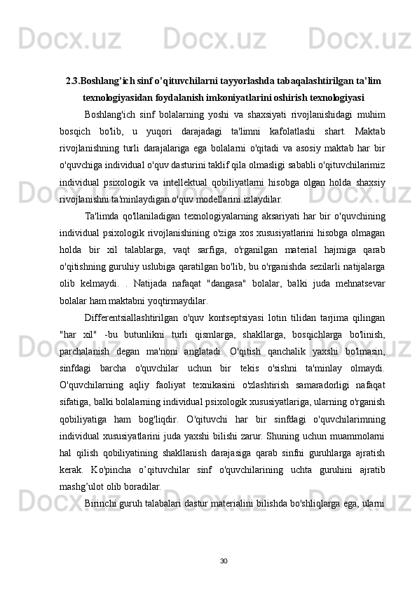 2.3.Boshlang’ich sinf o’qituvchilarni tayyorlashda tabaqalashtirilgan ta’lim
texnologiyasidan foydalanish imkoniyatlarini oshirish texnologiyasi
Boshlang'ich   sinf   bolalarning   yoshi   va   shaxsiyati   rivojlanishidagi   muhim
bosqich   bo'lib,   u   yuqori   darajadagi   ta'limni   kafolatlashi   shart.   Maktab
rivojlanishning   turli   darajalariga   ega   bolalarni   o'qitadi   va   asosiy   maktab   har   bir
o'quvchiga individual o'quv dasturini taklif qila olmasligi sababli o'qituvchilarimiz
individual   psixologik   va   intellektual   qobiliyatlarni   hisobga   olgan   holda   shaxsiy
rivojlanishni ta'minlaydigan o'quv modellarini izlaydilar.
Ta'limda   qo'llaniladigan   texnologiyalarning   aksariyati   har   bir   o'quvchining
individual psixologik rivojlanishining o'ziga xos xususiyatlarini  hisobga olmagan
holda   bir   xil   talablarga,   vaqt   sarfiga,   o'rganilgan   material   hajmiga   qarab
o'qitishning guruhiy uslubiga qaratilgan bo'lib, bu o'rganishda sezilarli natijalarga
olib   kelmaydi.   .   Natijada   nafaqat   "dangasa"   bolalar,   balki   juda   mehnatsevar
bolalar ham maktabni yoqtirmaydilar.
Differentsiallashtirilgan   o'quv   kontseptsiyasi   lotin   tilidan   tarjima   qilingan
"har   xil"   -bu   butunlikni   turli   qismlarga,   shakllarga,   bosqichlarga   bo'linish,
parchalanish   degan   ma'noni   anglatadi.   O'qitish   qanchalik   yaxshi   bo'lmasin,
sinfdagi   barcha   o'quvchilar   uchun   bir   tekis   o'sishni   ta'minlay   olmaydi.
O'quvchilarning   aqliy   faoliyat   texnikasini   o'zlashtirish   samaradorligi   nafaqat
sifatiga, balki bolalarning individual psixologik xususiyatlariga, ularning o'rganish
qobiliyatiga   ham   bog'liqdir.   O'qituvchi   har   bir   sinfdagi   o'quvchilarimning
individual xususiyatlarini  juda yaxshi bilishi zarur. Shuning uchun muammolarni
hal   qilish   qobiliyatining   shakllanish   darajasiga   qarab   sinfni   guruhlarga   ajratish
kerak.   Ko'pincha   o’qituvchilar   sinf   o'quvchilarining   uchta   guruhini   ajratib
mashg’ulot olib boradilar.
Birinchi guruh talabalari dastur materialini bilishda bo'shliqlarga ega, ularni
30 
