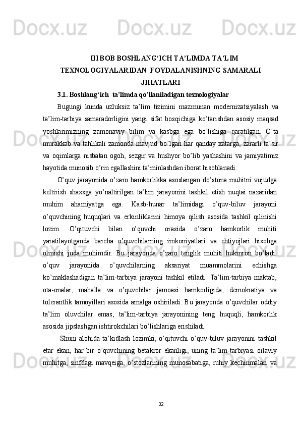 III BOB BОSHLANG‘ICH TA’LIMDA TA’LIM
TЕХNОLОGIYALARIDAN  FOYDALANISHNING SAMARALI
JIHATLARI
3.1.  Bоshlang‘ich   ta'limda qo'llaniladigan texnologiyalar
Bugungi   kunda   uzluksiz   ta’lim   tizimini   mazmunan   modernizatsiyalash   va
ta’lim-tarbiya   samaradorligini   yangi   sifat   bosqichiga   ko’tarishdan   asosiy   maqsad
yoshlarimizning   zamonaviy   bilim   va   kasbga   ega   bo’lishiga   qaratilgan.   O’ta
murakkab  va  tahlikali  zamonda  mavjud  bo’lgan  har  qanday  xatarga, zararli  ta’sir
va   oqimlarga   nisbatan   ogoh,   sezgir   va   hushyor   bo’lib   yashashini   va   jamiyatimiz
hayotida munosib o’rin egallashini ta’minlashdan iborat hisoblanadi.
O’quv   jarayonida   o’zaro   hamkorlikka   asoslangan   do’stona   muhitni   vujudga
keltirish   shaxsga   yo’naltirilgan   ta’lim   jarayonini   tashkil   etish   nuqtai   nazaridan
muhim   ahamiyatga   ega.   Kasb-hunar   ta’limidagi   o’quv-biluv   jarayoni
o’quvchining   huquqlari   va   erkinliklarini   himoya   qilish   asosida   tashkil   qilinishi
lozim.   O’qituvchi   bilan   o’quvchi   orasida   o’zaro   hamkorlik   muhiti
yaratilayotganda   barcha   o’quvchilarning   imkoniyatlari   va   ehtiyojlari   hisobga
olinishi   juda   muhimdir.   Bu   jarayonda   o’zaro   tenglik   muhiti   hukmron   bo’ladi,
o’quv   jarayonida   o’quvchilarning   aksariyat   muammolarini   echishga
ko’maklashadigan   ta’lim-tarbiya   jarayoni   tashkil   etiladi.   Ta’lim-tarbiya   maktab,
ota-onalar,   mahalla   va   o’quvchilar   jamoasi   hamkorligida,   demokratiya   va
tolerantlik tamoyillari  asosida  amalga oshiriladi. Bu  jarayonda  o’quvchilar  oddiy
ta’lim   oluvchilar   emas,   ta’lim-tarbiya   jarayonining   teng   huquqli,   hamkorlik
asosida jipslashgan ishtirokchilari bo’lishlariga erishiladi.
  Shuni   alohida   ta’kidlash   lozimki,   o’qituvchi   o’quv-biluv   jarayonini   tashkil
etar   ekan,   har   bir   o’quvchining   betakror   ekanligi,   uning   ta’lim-tarbiyasi   oilaviy
muhitga,   sinfdagi   mavqeiga,   o’stozlarining   munosabatiga,   ruhiy   kechinmalari   va
32 